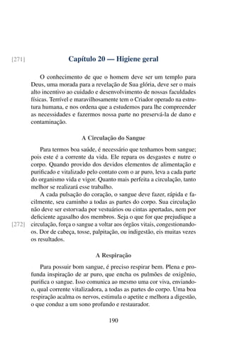 Capítulo 20 — Higiene geral
[271]
O conhecimento de que o homem deve ser um templo para
Deus, uma morada para a revelação de Sua glória, deve ser o mais
alto incentivo ao cuidado e desenvolvimento de nossas faculdades
físicas. Terrível e maravilhosamente tem o Criador operado na estru-
tura humana, e nos ordena que a estudemos para lhe compreender
as necessidades e fazermos nossa parte no preservá-la de dano e
contaminação.
A Circulação do Sangue
Para termos boa saúde, é necessário que tenhamos bom sangue;
pois este é a corrente da vida. Ele repara os desgastes e nutre o
corpo. Quando provido dos devidos elementos de alimentação e
purificado e vitalizado pelo contato com o ar puro, leva a cada parte
do organismo vida e vigor. Quanto mais perfeita a circulação, tanto
melhor se realizará esse trabalho.
A cada pulsação do coração, o sangue deve fazer, rápida e fa-
cilmente, seu caminho a todas as partes do corpo. Sua circulação
não deve ser estorvada por vestuários ou cintas apertadas, nem por
deficiente agasalho dos membros. Seja o que for que prejudique a
circulação, força o sangue a voltar aos órgãos vitais, congestionando-
[272]
os. Dor de cabeça, tosse, palpitação, ou indigestão, eis muitas vezes
os resultados.
A Respiração
Para possuir bom sangue, é preciso respirar bem. Plena e pro-
funda inspiração de ar puro, que encha os pulmões de oxigênio,
purifica o sangue. Isso comunica ao mesmo uma cor viva, enviando-
o, qual corrente vitalizadora, a todas as partes do corpo. Uma boa
respiração acalma os nervos, estimula o apetite e melhora a digestão,
o que conduz a um sono profundo e restaurador.
190
 