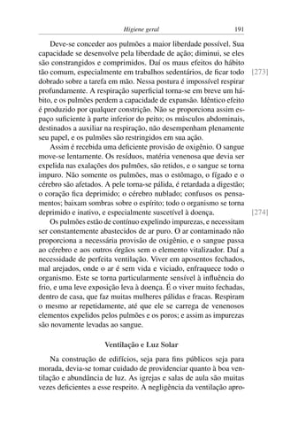 Higiene geral 191
Deve-se conceder aos pulmões a maior liberdade possível. Sua
capacidade se desenvolve pela liberdade de ação; diminui, se eles
são constrangidos e comprimidos. Daí os maus efeitos do hábito
tão comum, especialmente em trabalhos sedentários, de ficar todo [273]
dobrado sobre a tarefa em mão. Nessa postura é impossível respirar
profundamente. A respiração superficial torna-se em breve um há-
bito, e os pulmões perdem a capacidade de expansão. Idêntico efeito
é produzido por qualquer constrição. Não se proporciona assim es-
paço suficiente à parte inferior do peito; os músculos abdominais,
destinados a auxiliar na respiração, não desempenham plenamente
seu papel, e os pulmões são restringidos em sua ação.
Assim é recebida uma deficiente provisão de oxigênio. O sangue
move-se lentamente. Os resíduos, matéria venenosa que devia ser
expelida nas exalações dos pulmões, são retidos, e o sangue se torna
impuro. Não somente os pulmões, mas o estômago, o fígado e o
cérebro são afetados. A pele torna-se pálida, é retardada a digestão;
o coração fica deprimido; o cérebro nublado; confusos os pensa-
mentos; baixam sombras sobre o espírito; todo o organismo se torna
deprimido e inativo, e especialmente suscetível à doença. [274]
Os pulmões estão de contínuo expelindo impurezas, e necessitam
ser constantemente abastecidos de ar puro. O ar contaminado não
proporciona a necessária provisão de oxigênio, e o sangue passa
ao cérebro e aos outros órgãos sem o elemento vitalizador. Daí a
necessidade de perfeita ventilação. Viver em aposentos fechados,
mal arejados, onde o ar é sem vida e viciado, enfraquece todo o
organismo. Este se torna particularmente sensível à influência do
frio, e uma leve exposição leva à doença. É o viver muito fechadas,
dentro de casa, que faz muitas mulheres pálidas e fracas. Respiram
o mesmo ar repetidamente, até que ele se carrega de venenosos
elementos expelidos pelos pulmões e os poros; e assim as impurezas
são novamente levadas ao sangue.
Ventilação e Luz Solar
Na construção de edifícios, seja para fins públicos seja para
morada, devia-se tomar cuidado de providenciar quanto à boa ven-
tilação e abundância de luz. As igrejas e salas de aula são muitas
vezes deficientes a esse respeito. A negligência da ventilação apro-
 