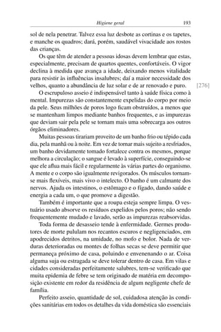 Higiene geral 193
sol de nela penetrar. Talvez essa luz desbote as cortinas e os tapetes,
e manche os quadros; dará, porém, saudável vivacidade aos rostos
das crianças.
Os que têm de atender a pessoas idosas devem lembrar que estas,
especialmente, precisam de quartos quentes, confortáveis. O vigor
declina à medida que avança a idade, deixando menos vitalidade
para resistir às influências insalubres; daí a maior necessidade dos
velhos, quanto a abundância de luz solar e de ar renovado e puro. [276]
O escrupuloso asseio é indispensável tanto à saúde física como à
mental. Impurezas são constantemente expelidas do corpo por meio
da pele. Seus milhões de poros logo ficam obstruídos, a menos que
se mantenham limpos mediante banhos frequentes, e as impurezas
que deviam sair pela pele se tornam mais uma sobrecarga aos outros
órgãos eliminadores.
Muitas pessoas tirariam proveito de um banho frio ou tépido cada
dia, pela manhã ou à noite. Em vez de tornar mais sujeito a resfriados,
um banho devidamente tomado fortalece contra os mesmos, porque
melhora a circulação; o sangue é levado à superfície, conseguindo-se
que ele aflua mais fácil e regularmente às várias partes do organismo.
A mente e o corpo são igualmente revigorados. Os músculos tornam-
se mais flexíveis, mais vivo o intelecto. O banho é um calmante dos
nervos. Ajuda os intestinos, o estômago e o fígado, dando saúde e
energia a cada um, o que promove a digestão.
Também é importante que a roupa esteja sempre limpa. O ves-
tuário usado absorve os resíduos expelidos pelos poros; não sendo
frequentemente mudado e lavado, serão as impurezas reabsorvidas.
Toda forma de desasseio tende à enfermidade. Germes produ-
tores de morte pululam nos recantos escuros e negligenciados, em
apodrecidos detritos, na umidade, no mofo e bolor. Nada de ver-
duras deterioradas ou montes de folhas secas se deve permitir que
permaneça próximo de casa, poluindo e envenenando o ar. Coisa
alguma suja ou estragada se deve tolerar dentro de casa. Em vilas e
cidades consideradas perfeitamente salubres, tem-se verificado que
muita epidemia de febre se tem originado de matéria em decompo-
sição existente em redor da residência de algum negligente chefe de
família.
Perfeito asseio, quantidade de sol, cuidadosa atenção às condi-
ções sanitárias em todos os detalhes da vida doméstica são essenciais
 