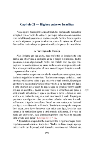 Capítulo 21 — Higiene entre os Israelitas
Nos ensinos dados por Deus a Israel, foi dispensada cuidadosa
atenção à conservação da saúde. O povo que tinha saído da servidão,
com os hábitos desasseados e nocivos que ela facilita, foram sujeitos
ao mais rigoroso preparo no deserto, antes de entrar em Canaã.
Foram-lhes ensinados princípios de saúde e impostas leis sanitárias.
A Prevenção da Doença
Não somente em seu culto, mas em todos os assuntos da vida
diária, era observada a distinção entre o limpo e o imundo. Todos
quantos eram de algum modo postos em contato com doenças con-
tagiosas ou contaminadoras, eram isolados do acampamento, não
lhes sendo permitido voltar ali sem completa purificação tanto do
corpo como das vestes.
No caso de uma pessoa atacada de uma doença contagiosa, eram
dadas as seguintes instruções: “Toda cama em que se deitar... será
imunda; e toda coisa sobre o que se assentar será imunda. E qualquer
que tocar a sua cama lavará as suas vestes, e se banhará em água,
e será imundo até à tarde. E aquele que se assentar sobre aquilo
em que se assentou... lavará as suas vestes, e se banhará em água, e [278]
será imundo até à tarde. E aquele que tocar a carne ... lavará as suas
vestes, e se banhará em água, e será imundo até à tarde. E qualquer
que tocar em alguma coisa que estiver debaixo dele será imundo
até à tarde; e aquele que a levar lavará as suas vestes, e se banhará
em água, e será imundo até à tarde. Também todo aquele em quem
[ele] tocar... sem haver lavado as suas mãos com água, lavará as suas
vestes, e se banhará em água, e será imundo até à tarde. E o vaso de
barro em que tocar... será quebrado; porém todo vaso de madeira
será lavado com água.” Levítico 15:4-7-12.
A lei relativa à lepra também demonstra o rigor com que esses
regulamentos deviam ser impostos: “Todos os dias em que a praga
estiver nele [no leproso], será imundo; imundo está, habitará só;
195
 