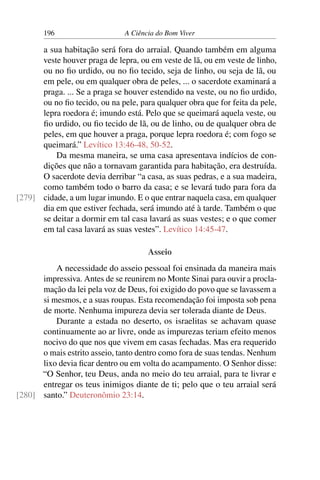 196 A Ciência do Bom Viver
a sua habitação será fora do arraial. Quando também em alguma
veste houver praga de lepra, ou em veste de lã, ou em veste de linho,
ou no fio urdido, ou no fio tecido, seja de linho, ou seja de lã, ou
em pele, ou em qualquer obra de peles, ... o sacerdote examinará a
praga. ... Se a praga se houver estendido na veste, ou no fio urdido,
ou no fio tecido, ou na pele, para qualquer obra que for feita da pele,
lepra roedora é; imundo está. Pelo que se queimará aquela veste, ou
fio urdido, ou fio tecido de lã, ou de linho, ou de qualquer obra de
peles, em que houver a praga, porque lepra roedora é; com fogo se
queimará.” Levítico 13:46-48, 50-52.
Da mesma maneira, se uma casa apresentava indícios de con-
dições que não a tornavam garantida para habitação, era destruída.
O sacerdote devia derribar “a casa, as suas pedras, e a sua madeira,
como também todo o barro da casa; e se levará tudo para fora da
cidade, a um lugar imundo. E o que entrar naquela casa, em qualquer
[279]
dia em que estiver fechada, será imundo até à tarde. Também o que
se deitar a dormir em tal casa lavará as suas vestes; e o que comer
em tal casa lavará as suas vestes”. Levítico 14:45-47.
Asseio
A necessidade do asseio pessoal foi ensinada da maneira mais
impressiva. Antes de se reunirem no Monte Sinai para ouvir a procla-
mação da lei pela voz de Deus, foi exigido do povo que se lavassem a
si mesmos, e a suas roupas. Esta recomendação foi imposta sob pena
de morte. Nenhuma impureza devia ser tolerada diante de Deus.
Durante a estada no deserto, os israelitas se achavam quase
continuamente ao ar livre, onde as impurezas teriam efeito menos
nocivo do que nos que vivem em casas fechadas. Mas era requerido
o mais estrito asseio, tanto dentro como fora de suas tendas. Nenhum
lixo devia ficar dentro ou em volta do acampamento. O Senhor disse:
“O Senhor, teu Deus, anda no meio do teu arraial, para te livrar e
entregar os teus inimigos diante de ti; pelo que o teu arraial será
santo.” Deuteronômio 23:14.
[280]
 