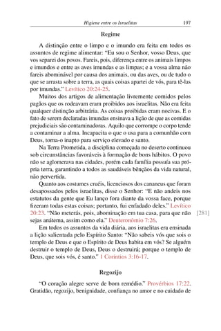 Higiene entre os Israelitas 197
Regime
A distinção entre o limpo e o imundo era feita em todos os
assuntos de regime alimentar: “Eu sou o Senhor, vosso Deus, que
vos separei dos povos. Fareis, pois, diferença entre os animais limpos
e imundos e entre as aves imundas e as limpas; e a vossa alma não
fareis abominável por causa dos animais, ou das aves, ou de tudo o
que se arrasta sobre a terra, as quais coisas apartei de vós, para tê-las
por imundas.” Levítico 20:24-25.
Muitos dos artigos de alimentação livremente comidos pelos
pagãos que os rodeavam eram proibidos aos israelitas. Não era feita
qualquer distinção arbitrária. As coisas proibidas eram nocivas. E o
fato de serem declaradas imundas ensinava a lição de que as comidas
prejudiciais são contaminadoras. Aquilo que corrompe o corpo tende
a contaminar a alma. Incapacita o que o usa para a comunhão com
Deus, torna-o inapto para serviço elevado e santo.
Na Terra Prometida, a disciplina começada no deserto continuou
sob circunstâncias favoráveis à formação de bons hábitos. O povo
não se aglomerava nas cidades, porém cada família possuía sua pró-
pria terra, garantindo a todos as saudáveis bênçãos da vida natural,
não pervertida.
Quanto aos costumes cruéis, licenciosos dos cananeus que foram
desapossados pelos israelitas, disse o Senhor: “E não andeis nos
estatutos da gente que Eu lanço fora diante da vossa face, porque
fizeram todas estas coisas; portanto, fui enfadado deles.” Levítico
20:23. “Não meterás, pois, abominação em tua casa, para que não [281]
sejas anátema, assim como ela.” Deuteronômio 7:26.
Em todos os assuntos da vida diária, aos israelitas era ensinada
a lição salientada pelo Espírito Santo: “Não sabeis vós que sois o
templo de Deus e que o Espírito de Deus habita em vós? Se alguém
destruir o templo de Deus, Deus o destruirá; porque o templo de
Deus, que sois vós, é santo.” 1 Coríntios 3:16-17.
Regozijo
“O coração alegre serve de bom remédio.” Provérbios 17:22.
Gratidão, regozijo, benignidade, confiança no amor e no cuidado de
 