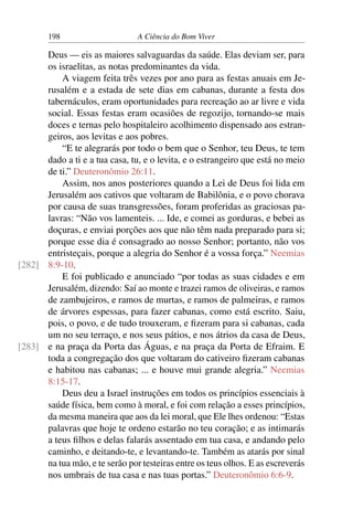 198 A Ciência do Bom Viver
Deus — eis as maiores salvaguardas da saúde. Elas deviam ser, para
os israelitas, as notas predominantes da vida.
A viagem feita três vezes por ano para as festas anuais em Je-
rusalém e a estada de sete dias em cabanas, durante a festa dos
tabernáculos, eram oportunidades para recreação ao ar livre e vida
social. Essas festas eram ocasiões de regozijo, tornando-se mais
doces e ternas pelo hospitaleiro acolhimento dispensado aos estran-
geiros, aos levitas e aos pobres.
“E te alegrarás por todo o bem que o Senhor, teu Deus, te tem
dado a ti e a tua casa, tu, e o levita, e o estrangeiro que está no meio
de ti.” Deuteronômio 26:11.
Assim, nos anos posteriores quando a Lei de Deus foi lida em
Jerusalém aos cativos que voltaram de Babilônia, e o povo chorava
por causa de suas transgressões, foram proferidas as graciosas pa-
lavras: “Não vos lamenteis. ... Ide, e comei as gorduras, e bebei as
doçuras, e enviai porções aos que não têm nada preparado para si;
porque esse dia é consagrado ao nosso Senhor; portanto, não vos
entristeçais, porque a alegria do Senhor é a vossa força.” Neemias
8:9-10.
[282]
E foi publicado e anunciado “por todas as suas cidades e em
Jerusalém, dizendo: Saí ao monte e trazei ramos de oliveiras, e ramos
de zambujeiros, e ramos de murtas, e ramos de palmeiras, e ramos
de árvores espessas, para fazer cabanas, como está escrito. Saiu,
pois, o povo, e de tudo trouxeram, e fizeram para si cabanas, cada
um no seu terraço, e nos seus pátios, e nos átrios da casa de Deus,
e na praça da Porta das Águas, e na praça da Porta de Efraim. E
[283]
toda a congregação dos que voltaram do cativeiro fizeram cabanas
e habitou nas cabanas; ... e houve mui grande alegria.” Neemias
8:15-17.
Deus deu a Israel instruções em todos os princípios essenciais à
saúde física, bem como à moral, e foi com relação a esses princípios,
da mesma maneira que aos da lei moral, que Ele lhes ordenou: “Estas
palavras que hoje te ordeno estarão no teu coração; e as intimarás
a teus filhos e delas falarás assentado em tua casa, e andando pelo
caminho, e deitando-te, e levantando-te. Também as atarás por sinal
na tua mão, e te serão por testeiras entre os teus olhos. E as escreverás
nos umbrais de tua casa e nas tuas portas.” Deuteronômio 6:6-9.
 