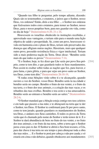 Higiene entre os Israelitas 199
“Quando teu filho te perguntar, pelo tempo adiante, dizendo:
Quais são os testemunhos, e estatutos, e juízos que o Senhor, nosso
Deus, vos ordenou? Então, dirás a teu filho: ... o Senhor nos ordenou
que fizéssemos todos estes estatutos, para temer ao Senhor, nosso
Deus, para o nosso perpétuo bem, para nos guardar em vida, como
no dia de hoje.” Deuteronômio 6:20, 21 e 24.
Houvessem os israelitas obedecido às instruções recebidas, e
aproveitado suas vantagens, e teriam sido para o mundo uma lição
objetiva de saúde e prosperidade. Se, como um povo, houvessem vi-
vido em harmonia com o plano de Deus, teriam sido preservados das
doenças que afligiam outras nações. Haveriam, mais que qualquer
outro povo, possuído resistência física e vigor intelectual. Teriam
sido a mais poderosa nação da Terra. Deus disse: “Bendito serás
mais do que todos os povos.” Deuteronômio 7:14.
“E o Senhor, hoje, te fez dizer que Lhe serás por povo Seu pró- [284]
prio, como te tem dito, e que guardarás todos os Seus mandamentos.
Para assim te exaltar sobre todas as nações que fez, para louvor, e
para fama, e para glória, e para que sejas um povo santo ao Senhor,
teu Deus, como tem dito.” Deuteronômio 26:18-19.
“E todas estas bênçãos virão sobre ti e te alcançarão, quando
ouvires a voz do Senhor, vosso Deus: Bendito serás tu na cidade e
bendito serás no campo. Bendito o fruto do teu ventre, e o fruto da
tua terra, e o fruto dos teus animais, e a criação das tuas vacas, e os
rebanhos das tuas ovelhas. Bendito o teu cesto e a tua amassadeira.
Bendito serás ao entrares e bendito serás ao saíres.” Deuteronômio
28:2-6.
“O Senhor mandará que a bênção esteja contigo nos teus celeiros
e em tudo que puseres a tua mão; e te abençoará na terra que te der
o Senhor, teu Deus. O Senhor te confirmará para Si por povo santo,
como te tem jurado, quando guardares os mandamentos do Senhor,
teu Deus, e andares nos Seus caminhos. E todos os povos da Terra
verão que és chamado pelo nome do Senhor e terão temor de ti. E o
Senhor te dará abundância de bens no fruto do teu ventre, e no fruto
dos teus animais, e no fruto da tua terra, sobre a terra que o Senhor
jurou a teus pais te dar. O Senhor te abrirá o Seu bom tesouro, o Céu,
para dar chuva à tua terra no seu tempo e para abençoar toda a obra
das tuas mãos. ... E o Senhor te porá por cabeça e não por cauda; e só
estarás em cima e não debaixo, quando obedeceres aos mandamentos [285]
 
