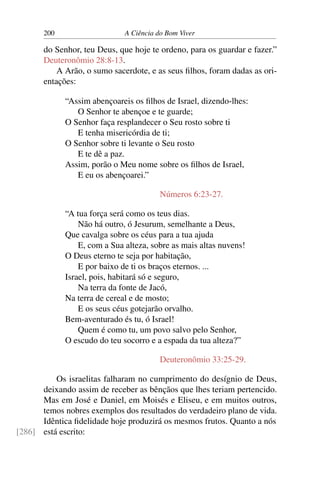 200 A Ciência do Bom Viver
do Senhor, teu Deus, que hoje te ordeno, para os guardar e fazer.”
Deuteronômio 28:8-13.
A Arão, o sumo sacerdote, e as seus filhos, foram dadas as ori-
entações:
“Assim abençoareis os filhos de Israel, dizendo-lhes:
O Senhor te abençoe e te guarde;
O Senhor faça resplandecer o Seu rosto sobre ti
E tenha misericórdia de ti;
O Senhor sobre ti levante o Seu rosto
E te dê a paz.
Assim, porão o Meu nome sobre os filhos de Israel,
E eu os abençoarei.”
Números 6:23-27.
“A tua força será como os teus dias.
Não há outro, ó Jesurum, semelhante a Deus,
Que cavalga sobre os céus para a tua ajuda
E, com a Sua alteza, sobre as mais altas nuvens!
O Deus eterno te seja por habitação,
E por baixo de ti os braços eternos. ...
Israel, pois, habitará só e seguro,
Na terra da fonte de Jacó,
Na terra de cereal e de mosto;
E os seus céus gotejarão orvalho.
Bem-aventurado és tu, ó Israel!
Quem é como tu, um povo salvo pelo Senhor,
O escudo do teu socorro e a espada da tua alteza?”
Deuteronômio 33:25-29.
Os israelitas falharam no cumprimento do desígnio de Deus,
deixando assim de receber as bênçãos que lhes teriam pertencido.
Mas em José e Daniel, em Moisés e Eliseu, e em muitos outros,
temos nobres exemplos dos resultados do verdadeiro plano de vida.
Idêntica fidelidade hoje produzirá os mesmos frutos. Quanto a nós
está escrito:
[286]
 