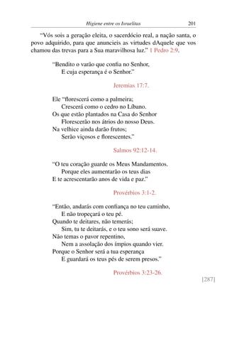 Higiene entre os Israelitas 201
“Vós sois a geração eleita, o sacerdócio real, a nação santa, o
povo adquirido, para que anuncieis as virtudes dAquele que vos
chamou das trevas para a Sua maravilhosa luz.” 1 Pedro 2:9.
“Bendito o varão que confia no Senhor,
E cuja esperança é o Senhor.”
Jeremias 17:7.
Ele “florescerá como a palmeira;
Crescerá como o cedro no Líbano.
Os que estão plantados na Casa do Senhor
Florescerão nos átrios do nosso Deus.
Na velhice ainda darão frutos;
Serão viçosos e florescentes.”
Salmos 92:12-14.
“O teu coração guarde os Meus Mandamentos.
Porque eles aumentarão os teus dias
E te acrescentarão anos de vida e paz.”
Provérbios 3:1-2.
“Então, andarás com confiança no teu caminho,
E não tropeçará o teu pé.
Quando te deitares, não temerás;
Sim, tu te deitarás, e o teu sono será suave.
Não temas o pavor repentino,
Nem a assolação dos ímpios quando vier.
Porque o Senhor será a tua esperança
E guardará os teus pés de serem presos.”
Provérbios 3:23-26.
[287]
 
