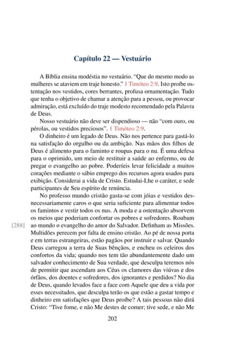 Capítulo 22 — Vestuário
A Bíblia ensina modéstia no vestuário. “Que do mesmo modo as
mulheres se ataviem em traje honesto.” 1 Timóteo 2:9. Isto proíbe os-
tentação nos vestidos, cores berrantes, profusa ornamentação. Tudo
que tenha o objetivo de chamar a atenção para a pessoa, ou provocar
admiração, está excluído do traje modesto recomendado pela Palavra
de Deus.
Nosso vestuário não deve ser dispendioso — não “com ouro, ou
pérolas, ou vestidos preciosos”. 1 Timóteo 2:9.
O dinheiro é um legado de Deus. Não nos pertence para gastá-lo
na satisfação do orgulho ou da ambição. Nas mãos dos filhos de
Deus é alimento para o faminto e roupas para o nu. É uma defesa
para o oprimido, um meio de restituir a saúde ao enfermo, ou de
pregar o evangelho ao pobre. Poderíeis levar felicidade a muitos
corações mediante o sábio emprego dos recursos agora usados para
exibição. Considerai a vida de Cristo. Estudai-Lhe o caráter, e sede
participantes de Seu espírito de renúncia.
No professo mundo cristão gasta-se com jóias e vestidos des-
necessariamente caros o que seria suficiente para alimentar todos
os famintos e vestir todos os nus. A moda e a ostentação absorvem
os meios que poderiam confortar os pobres e sofredores. Roubam
ao mundo o evangelho do amor do Salvador. Definham as Missões.
[288]
Multidões perecem por falta de ensino cristão. Ao pé de nossa porta
e em terras estrangeiras, estão pagãos por instruir e salvar. Quando
Deus carregou a terra de Suas bênçãos, e encheu os celeiros dos
confortos da vida; quando nos tem tão abundantemente dado um
salvador conhecimento de Sua verdade, que desculpa teremos nós
de permitir que ascendam aos Céus os clamores das viúvas e dos
órfãos, dos doentes e sofredores, dos ignorantes e perdidos? No dia
de Deus, quando levados face a face com Aquele que deu a vida por
esses necessitados, que desculpa terão os que estão a gastar tempo e
dinheiro em satisfações que Deus proíbe? A tais pessoas não dirá
Cristo: “Tive fome, e não Me destes de comer; tive sede, e não Me
202
 