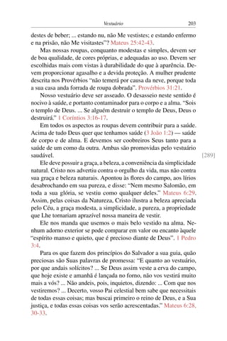 Vestuário 203
destes de beber; ... estando nu, não Me vestistes; e estando enfermo
e na prisão, não Me visitastes”? Mateus 25:42-43.
Mas nossas roupas, conquanto modestas e simples, devem ser
de boa qualidade, de cores próprias, e adequadas ao uso. Devem ser
escolhidas mais com vistas à durabilidade do que à aparência. De-
vem proporcionar agasalho e a devida proteção. A mulher prudente
descrita nos Provérbios “não temerá por causa da neve, porque toda
a sua casa anda forrada de roupa dobrada”. Provérbios 31:21.
Nosso vestuário deve ser asseado. O desasseio neste sentido é
nocivo à saúde, e portanto contaminador para o corpo e a alma. “Sois
o templo de Deus. ... Se alguém destruir o templo de Deus, Deus o
destruirá.” 1 Coríntios 3:16-17.
Em todos os aspectos as roupas devem contribuir para a saúde.
Acima de tudo Deus quer que tenhamos saúde (3 João 1:2) — saúde
de corpo e de alma. E devemos ser coobreiros Seus tanto para a
saúde de um como da outra. Ambas são promovidas pelo vestuário
saudável. [289]
Ele deve possuir a graça, a beleza, a conveniência da simplicidade
natural. Cristo nos advertiu contra o orgulho da vida, mas não contra
sua graça e beleza naturais. Apontou às flores do campo, aos lírios
desabrochando em sua pureza, e disse: “Nem mesmo Salomão, em
toda a sua glória, se vestiu como qualquer deles.” Mateus 6:29.
Assim, pelas coisas da Natureza, Cristo ilustra a beleza apreciada
pelo Céu, a graça modesta, a simplicidade, a pureza, a propriedade
que Lhe tornariam aprazível nossa maneira de vestir.
Ele nos manda que usemos o mais belo vestido na alma. Ne-
nhum adorno exterior se pode comparar em valor ou encanto àquele
“espírito manso e quieto, que é precioso diante de Deus”. 1 Pedro
3:4.
Para os que fazem dos princípios do Salvador a sua guia, quão
preciosas são Suas palavras de promessa: “E quanto ao vestuário,
por que andais solícitos? ... Se Deus assim veste a erva do campo,
que hoje existe e amanhã é lançada no forno, não vos vestirá muito
mais a vós? ... Não andeis, pois, inquietos, dizendo: ... Com que nos
vestiremos? ... Decerto, vosso Pai celestial bem sabe que necessitais
de todas essas coisas; mas buscai primeiro o reino de Deus, e a Sua
justiça, e todas essas coisas vos serão acrescentadas.” Mateus 6:28,
30-33.
 
