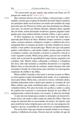 204 A Ciência do Bom Viver
“Tu conservarás em paz aquele cuja mente está firme em Ti;
porque ele confia em Ti.” Isaías 26:3.
Que contraste oferece isto com a fadiga, o desassossego, a enfer-
[290]
midade e miséria que resultam do domínio da moda! Quão contrários
aos princípios dados nas Escrituras são muitos dos modelos de roupa
prescritos por ela! Pensai nos feitios que têm dominado nos últimos
cem anos, ou mesmo nas últimas décadas. Quantos deles, quando
não em moda, seriam declarados imodestos; quantos julgados inade-
quados para uma senhora distinta, temente a Deus, e que se preza!
O fazer mudanças no vestuário só por amor da moda não é
aprovado pela Palavra de Deus. Modelos sempre variáveis e compli-
cados, custosos adornos, esbanjam o tempo e o dinheiro dos ricos,
estragando-lhes as energias da mente e da alma. Impõem às classes
médias e mais pobres um pesado jugo. Muitos dos que mal podem
ganhar a subsistência e, com modas simples, seriam capazes de fazer
os próprios vestidos, são forçados a recorrer à costureira a fim de se
vestir segundo à moda. Muita moça pobre, para ter um vestido de
estilo, tem-se privado de agasalhadora roupa interna, pagando com
a própria vida. Muitas outras, cobiçando a exibição e a elegância
dos ricos, têm sido incitadas a caminhos desonestos e à vergonha.
Muitos lares se têm privado de conforto, muitos homens têm sido
arrastados à fraude ou à bancarrota, para satisfazer às extravagantes
exigências da mulher e das filhas.
Muita mulher, forçada a fazer para si mesma ou para os filhos,
as extravagantes roupas demandadas pela moda, vê-se condenada a
incessante labuta. Muita mãe, com nervos tensos e trêmulos dedos,
trabalha arduamente noite a dentro para ajuntar ao vestuário de seus
filhos enfeites que nada contribuem para a saúde, o conforto ou a
verdadeira beleza. Por amor da moda, ela sacrifica a saúde e a calma
do espírito tão essenciais à conveniente direção de seus filhos. É
negligenciada a cultura da mente e do coração. A alma fica atrofiada.
[291]
A mãe não tem tempo para estudar os princípios do desenvolvi-
mento físico, de modo a saber cuidar da saúde dos filhos. Não tem
tempo de ministrar-lhes às necessidades da mente e do espírito, nem
para manifestar terna simpatia para com eles em suas pequenas de-
cepções e provas, ou partilhar de seus interesses e empreendimentos.
Por assim dizer, logo que entram no mundo acham-se as crianças
sujeitas à influência da moda. Ouvem mais de vestidos do que do
 