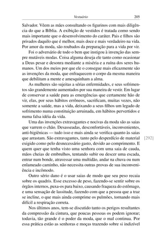 Vestuário 205
Salvador. Vêem as mães consultando os figurinos com mais diligên-
cia do que a Bíblia. A exibição de vestidos é tratada como sendo
mais importante que o desenvolvimento do caráter. Pais e filhos são
privados daquilo que é melhor, mais doce e mais verdadeiro na vida.
Por amor da moda, são roubados da preparação para a vida por vir.
Foi o adversário de todo o bem que instigou à invenção das sem-
pre mutáveis modas. Coisa alguma deseja ele tanto como ocasionar
a Deus pesar e desonra mediante a miséria e a ruína dos seres hu-
manos. Um dos meios por que ele o consegue mais eficazmente são
as invenções da moda, que enfraquecem o corpo da mesma maneira
que debilitam a mente e amesquinham a alma.
As mulheres são sujeitas a sérias enfermidades, e seus sofrimen-
tos são grandemente aumentados por sua maneira de vestir. Em lugar
de conservar a saúde para as emergências que certamente hão de
vir, elas, por seus hábitos errôneos, sacrificam, muitas vezes, não
somente a saúde, mas a vida, deixando a seus filhos um legado de
sofrimento numa constituição arruinada, em hábitos pervertidos e
numa falsa idéia da vida.
Uma das invenções extravagantes e nocivas da moda são as saias
que varrem o chão. Desasseadas, desconfortáveis, inconvenientes,
anti-higiênicas — tudo isso e mais ainda se verifica quanto às saias
que arrastam. São extravagantes, tanto pelo desperdício de material [292]
exigido como pelo desnecessário gasto, devido ao comprimento. E
quem quer que tenha visto uma senhora com uma saia de cauda,
mãos cheias de embrulhos, tentando subir ou descer uma escada,
entrar num bonde, atravessar uma multidão, andar na chuva ou num
enlameado caminho, não necessita outras provas de sua inconveni-
ência e incômodo.
Outro sério dano é o usar saias de modo que seu peso recaia
sobre os quadris. Esse excesso de peso, fazendo-se sentir sobre os
órgãos internos, puxa-os para baixo, causando fraqueza do estômago,
e uma sensação de lassitude, fazendo com que a pessoa que a traz
se incline, o que mais ainda comprime os pulmões, tornando mais
difícil a respiração correta.
Nos últimos anos, tem-se discutido tanto os perigos resultantes
da compressão da cintura, que poucas pessoas os podem ignorar;
todavia, tão grande é o poder da moda, que o mal continua. Por
essa prática estão as senhoras e moças trazendo sobre si indizível
 