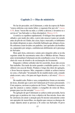 Capítulo 2 — Dias de ministério
No lar do pescador, em Cafarnaum, a mãe da esposa de Pedro
“estava enferma com muita febre; e rogaram-Lhe por ela”. Lucas
4:38. Jesus “tocou-lhe na mão, e a febre a deixou; e levantou-se e
serviu-os” [ao Salvador e a Seus discípulos]. Mateus 8:15.
A notícia se espalhou rapidamente. O milagre fora operado no
sábado e, por medo dos rabis, o povo não ousava ir para ser curado
antes do pôr-do-sol. Então, das casas, lojas e mercados, os habitantes
da cidade dirigiram-se para a humilde habitação que abrigava Jesus.
Os enfermos eram levados em padiolas, iam apoiados em bordões
ou, amparados por amigos, cambaleavam debilmente até à presença
do Salvador.
Hora após hora, entravam e saíam; pois ninguém sabia se no dia
seguinte ainda Se encontraria entre eles o Médico divino. Nunca
antes testemunhara Cafarnaum um dia semelhante a esse. O ar estava
cheio de vozes de triunfo e de exclamações de livramento.
Enquanto o último sofredor não foi socorrido, Jesus não cessou
Seu trabalho. Era tarde da noite quando a multidão partiu e se fez [30]
silêncio em casa de Simão. Findara o longo dia cheio de agitação,
e Jesus buscou repouso. Mas, enquanto a cidade se achava imersa
no sono, o Salvador “levantando-Se de manhã muito cedo, estando
ainda escuro, saiu, e foi para um lugar deserto, e ali orava”. Marcos
1:35.
De manhã cedo, Pedro e seus companheiros foram ao encontro
de Jesus, dizendo que o povo de Cafarnaum já O estava procurando. [31]
Com surpresa, ouviram as palavras de Cristo: “Também é necessário
que Eu anuncie a outras cidades o evangelho do reino de Deus,
porque para isso fui enviado.” Lucas 4:43.
Na agitação de que Cafarnaum se achava então possuída, havia
perigo que se perdesse de vista o objetivo de Sua missão. Jesus não
Se satisfazia em atrair a atenção para Si mesmo unicamente como
um operador de maravilhas, ou alguém que curasse as doenças do
corpo. Queria atrair as pessoas a Si como seu Salvador. O povo
17
 