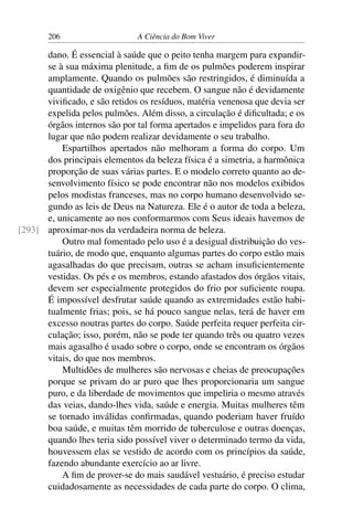 206 A Ciência do Bom Viver
dano. É essencial à saúde que o peito tenha margem para expandir-
se à sua máxima plenitude, a fim de os pulmões poderem inspirar
amplamente. Quando os pulmões são restringidos, é diminuída a
quantidade de oxigênio que recebem. O sangue não é devidamente
vivificado, e são retidos os resíduos, matéria venenosa que devia ser
expelida pelos pulmões. Além disso, a circulação é dificultada; e os
órgãos internos são por tal forma apertados e impelidos para fora do
lugar que não podem realizar devidamente o seu trabalho.
Espartilhos apertados não melhoram a forma do corpo. Um
dos principais elementos da beleza física é a simetria, a harmônica
proporção de suas várias partes. E o modelo correto quanto ao de-
senvolvimento físico se pode encontrar não nos modelos exibidos
pelos modistas franceses, mas no corpo humano desenvolvido se-
gundo as leis de Deus na Natureza. Ele é o autor de toda a beleza,
e, unicamente ao nos conformarmos com Seus ideais havemos de
aproximar-nos da verdadeira norma de beleza.
[293]
Outro mal fomentado pelo uso é a desigual distribuição do ves-
tuário, de modo que, enquanto algumas partes do corpo estão mais
agasalhadas do que precisam, outras se acham insuficientemente
vestidas. Os pés e os membros, estando afastados dos órgãos vitais,
devem ser especialmente protegidos do frio por suficiente roupa.
É impossível desfrutar saúde quando as extremidades estão habi-
tualmente frias; pois, se há pouco sangue nelas, terá de haver em
excesso noutras partes do corpo. Saúde perfeita requer perfeita cir-
culação; isso, porém, não se pode ter quando três ou quatro vezes
mais agasalho é usado sobre o corpo, onde se encontram os órgãos
vitais, do que nos membros.
Multidões de mulheres são nervosas e cheias de preocupações
porque se privam do ar puro que lhes proporcionaria um sangue
puro, e da liberdade de movimentos que impeliria o mesmo através
das veias, dando-lhes vida, saúde e energia. Muitas mulheres têm
se tornado inválidas confirmadas, quando poderiam haver fruído
boa saúde, e muitas têm morrido de tuberculose e outras doenças,
quando lhes teria sido possível viver o determinado termo da vida,
houvessem elas se vestido de acordo com os princípios da saúde,
fazendo abundante exercício ao ar livre.
A fim de prover-se do mais saudável vestuário, é preciso estudar
cuidadosamente as necessidades de cada parte do corpo. O clima,
 