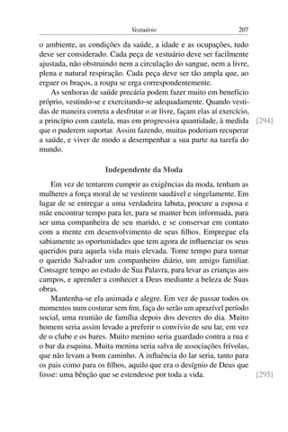 Vestuário 207
o ambiente, as condições da saúde, a idade e as ocupações, tudo
deve ser considerado. Cada peça de vestuário deve ser facilmente
ajustada, não obstruindo nem a circulação do sangue, nem a livre,
plena e natural respiração. Cada peça deve ser tão ampla que, ao
erguer os braços, a roupa se erga correspondentemente.
As senhoras de saúde precária podem fazer muito em benefício
próprio, vestindo-se e exercitando-se adequadamente. Quando vesti-
das de maneira correta a desfrutar o ar livre, façam elas aí exercício,
a princípio com cautela, mas em progressiva quantidade, à medida [294]
que o puderem suportar. Assim fazendo, muitas poderiam recuperar
a saúde, e viver de modo a desempenhar a sua parte na tarefa do
mundo.
Independente da Moda
Em vez de tentarem cumprir as exigências da moda, tenham as
mulheres a força moral de se vestirem saudável e singelamente. Em
lugar de se entregar a uma verdadeira labuta, procure a esposa e
mãe encontrar tempo para ler, para se manter bem informada, para
ser uma companheira de seu marido, e se conservar em contato
com a mente em desenvolvimento de seus filhos. Empregue ela
sabiamente as oportunidades que tem agora de influenciar os seus
queridos para aquela vida mais elevada. Tome tempo para tornar
o querido Salvador um companheiro diário, um amigo familiar.
Consagre tempo ao estudo de Sua Palavra, para levar as crianças aos
campos, e aprender a conhecer a Deus mediante a beleza de Suas
obras.
Mantenha-se ela animada e alegre. Em vez de passar todos os
momentos num costurar sem fim, faça do serão um aprazível período
social, uma reunião de família depois dos deveres do dia. Muito
homem seria assim levado a preferir o convívio de seu lar, em vez
de o clube e os bares. Muito menino seria guardado contra a rua e
o bar da esquina. Muita menina seria salva de associações frívolas,
que não levam a bom caminho. A influência do lar seria, tanto para
os pais como para os filhos, aquilo que era o desígnio de Deus que
fosse: uma bênção que se estendesse por toda a vida. [295]
 