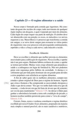 Capítulo 23 — O regime alimentar e a saúde
Nosso corpo é formado pela comida que ingerimos. Há cons-
tante desgaste dos tecidos do corpo; todo movimento de qualquer
órgão implica um desgaste, o qual é reparado por meio do alimento.
Cada órgão do corpo requer sua parte de nutrição. O cérebro deve
ser abastecido com sua porção; os ossos, os músculos e os nervos
requerem a sua. Maravilhoso é o processo que transforma a comida
em sangue, e se serve deste sangue para restaurar as várias partes
do organismo; mas esse processo está prosseguindo continuamente,
suprindo a vida e a força a cada nervo, cada músculo e tecido.
Escolha de Alimento
Deve-se escolher o alimento que melhor proveja os elementos
necessitados para a edificação do organismo. Nessa escolha, o apetite
não é um guia seguro. Mediante hábitos errôneos de comer, o apetite
se tornou pervertido. Muitas vezes exige alimento que prejudica a
saúde e a enfraquece em lugar de fortalecê-la. Não nos podemos
guiar com segurança pelos hábitos da sociedade. A doença e o
sofrimento que por toda parte dominam são em grande parte devidos
a erros populares com referência ao regime alimentar.
A fim de saber quais são os melhores alimentos, cumpre-nos
estudar o plano original de Deus para o regime do homem. Aquele
que criou o homem e lhe compreende as necessidades designou a
[296]
Adão o que devia comer: “Eis que vos tenho dado toda erva que dá
semente... e toda árvore em que há fruto de árvore que dá semente;
ser-vos-ão para mantimento.” Gênesis 1:29. Ao deixar o Éden para
ganhar a subsistência lavrando a terra sob a maldição do pecado, o
homem recebeu também permissão para comer a “erva do campo”.
Gênesis 3:18.
Cereais, frutas, nozes e verduras constituem o regime dietético
escolhido por nosso Criador. Esses alimentos, preparados da maneira
mais simples e natural possível, são os mais saudáveis e nutritivos.
208
 