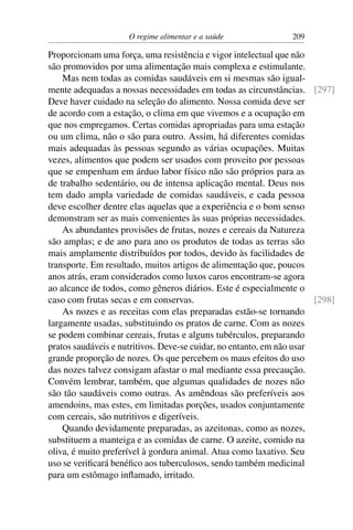 O regime alimentar e a saúde 209
Proporcionam uma força, uma resistência e vigor intelectual que não
são promovidos por uma alimentação mais complexa e estimulante.
Mas nem todas as comidas saudáveis em si mesmas são igual-
mente adequadas a nossas necessidades em todas as circunstâncias. [297]
Deve haver cuidado na seleção do alimento. Nossa comida deve ser
de acordo com a estação, o clima em que vivemos e a ocupação em
que nos empregamos. Certas comidas apropriadas para uma estação
ou um clima, não o são para outro. Assim, há diferentes comidas
mais adequadas às pessoas segundo as várias ocupações. Muitas
vezes, alimentos que podem ser usados com proveito por pessoas
que se empenham em árduo labor físico não são próprios para as
de trabalho sedentário, ou de intensa aplicação mental. Deus nos
tem dado ampla variedade de comidas saudáveis, e cada pessoa
deve escolher dentre elas aquelas que a experiência e o bom senso
demonstram ser as mais convenientes às suas próprias necessidades.
As abundantes provisões de frutas, nozes e cereais da Natureza
são amplas; e de ano para ano os produtos de todas as terras são
mais amplamente distribuídos por todos, devido às facilidades de
transporte. Em resultado, muitos artigos de alimentação que, poucos
anos atrás, eram considerados como luxos caros encontram-se agora
ao alcance de todos, como gêneros diários. Este é especialmente o
caso com frutas secas e em conservas. [298]
As nozes e as receitas com elas preparadas estão-se tornando
largamente usadas, substituindo os pratos de carne. Com as nozes
se podem combinar cereais, frutas e alguns tubérculos, preparando
pratos saudáveis e nutritivos. Deve-se cuidar, no entanto, em não usar
grande proporção de nozes. Os que percebem os maus efeitos do uso
das nozes talvez consigam afastar o mal mediante essa precaução.
Convém lembrar, também, que algumas qualidades de nozes não
são tão saudáveis como outras. As amêndoas são preferíveis aos
amendoins, mas estes, em limitadas porções, usados conjuntamente
com cereais, são nutritivos e digeríveis.
Quando devidamente preparadas, as azeitonas, como as nozes,
substituem a manteiga e as comidas de carne. O azeite, comido na
oliva, é muito preferível à gordura animal. Atua como laxativo. Seu
uso se verificará benéfico aos tuberculosos, sendo também medicinal
para um estômago inflamado, irritado.
 