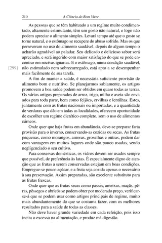 210 A Ciência do Bom Viver
As pessoas que se têm habituado a um regime muito condimen-
tado, altamente estimulante, têm um gosto não natural, e logo não
podem apreciar o alimento simples. Levará tempo até que o gosto se
torne natural, e o estômago se recupere do abuso sofrido. Mas os que
perseveram no uso do alimento saudável, depois de algum tempo o
acharão agradável ao paladar. Seu delicado e delicioso sabor será
apreciado, e será ingerido com maior satisfação do que se pode en-
contrar em nocivas iguarias. E o estômago, numa condição saudável,
não estimulado nem sobrecarregado, está apto a se desempenhar
[299]
mais facilmente de sua tarefa.
A fim de manter a saúde, é necessária suficiente provisão de
alimento bom e nutritivo. Se planejarmos sabiamente, os artigos
promovem a boa saúde podem ser obtidos em quase todas as terras.
Os vários artigos preparados de arroz, trigo, milho e aveia são envi-
ados para toda parte, bem como feijões, ervilhas e lentilhas. Estes,
juntamente com as frutas nacionais ou importadas, e a quantidade
de verduras que dão em todas as localidades, oferecem oportunidade
de escolher um regime dietético completo, sem o uso de alimentos
cárneos.
Onde quer que haja frutas em abundância, deve-se preparar farta
provisão para o inverno, conservando-as cozidas ou secas. As frutas
pequenas, como morangos, amoras, groselhas e outras, podem dar
com vantagem em muitos lugares onde são pouco usadas, sendo
negligenciado o seu cultivo.
Para conservas domésticas, os vidros devem ser usados sempre
que possível, de preferência às latas. É especialmente digno de aten-
ção que as frutas a serem conservadas estejam em boas condições.
Empregue-se pouco açúcar, e a fruta seja cozida apenas o necessário
à sua preservação. Assim preparadas, são excelente substituto para
as frutas frescas.
Onde quer que as frutas secas como passas, ameixas, maçãs, pê-
ras, pêssegos e abricós se podem obter por moderado preço, verificar-
se-á que se podem usar como artigos principais de regime, muito
mais abundantemente do que se costuma fazer, com os melhores
resultados para a saúde de todas as classes.
Não deve haver grande variedade em cada refeição, pois isso
incita o excesso na alimentação, e produz má digestão.
 