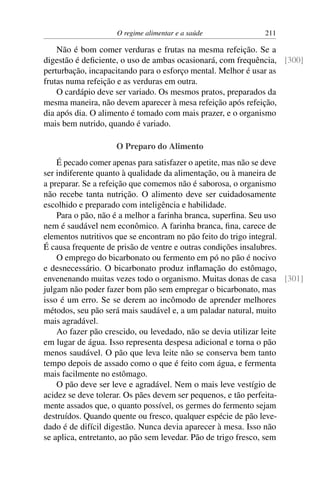 O regime alimentar e a saúde 211
Não é bom comer verduras e frutas na mesma refeição. Se a
digestão é deficiente, o uso de ambas ocasionará, com frequência, [300]
perturbação, incapacitando para o esforço mental. Melhor é usar as
frutas numa refeição e as verduras em outra.
O cardápio deve ser variado. Os mesmos pratos, preparados da
mesma maneira, não devem aparecer à mesa refeição após refeição,
dia após dia. O alimento é tomado com mais prazer, e o organismo
mais bem nutrido, quando é variado.
O Preparo do Alimento
É pecado comer apenas para satisfazer o apetite, mas não se deve
ser indiferente quanto à qualidade da alimentação, ou à maneira de
a preparar. Se a refeição que comemos não é saborosa, o organismo
não recebe tanta nutrição. O alimento deve ser cuidadosamente
escolhido e preparado com inteligência e habilidade.
Para o pão, não é a melhor a farinha branca, superfina. Seu uso
nem é saudável nem econômico. A farinha branca, fina, carece de
elementos nutritivos que se encontram no pão feito do trigo integral.
É causa frequente de prisão de ventre e outras condições insalubres.
O emprego do bicarbonato ou fermento em pó no pão é nocivo
e desnecessário. O bicarbonato produz inflamação do estômago,
envenenando muitas vezes todo o organismo. Muitas donas de casa [301]
julgam não poder fazer bom pão sem empregar o bicarbonato, mas
isso é um erro. Se se derem ao incômodo de aprender melhores
métodos, seu pão será mais saudável e, a um paladar natural, muito
mais agradável.
Ao fazer pão crescido, ou levedado, não se devia utilizar leite
em lugar de água. Isso representa despesa adicional e torna o pão
menos saudável. O pão que leva leite não se conserva bem tanto
tempo depois de assado como o que é feito com água, e fermenta
mais facilmente no estômago.
O pão deve ser leve e agradável. Nem o mais leve vestígio de
acidez se deve tolerar. Os pães devem ser pequenos, e tão perfeita-
mente assados que, o quanto possível, os germes do fermento sejam
destruídos. Quando quente ou fresco, qualquer espécie de pão leve-
dado é de difícil digestão. Nunca devia aparecer à mesa. Isso não
se aplica, entretanto, ao pão sem levedar. Pão de trigo fresco, sem
 