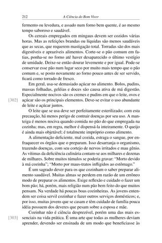 212 A Ciência do Bom Viver
fermento ou levedura, e assado num forno bem quente, é ao mesmo
tempo saboroso e saudável.
Os cereais empregados em mingaus devem ser cozidos várias
horas. Mas as refeições brandas ou líquidas são menos saudáveis
que as secas, que requerem mastigação total. Torradas são dos mais
digestíveis e aprazíveis alimentos. Corte-se o pão comum em fa-
tias, ponha-se no forno até haver desaparecido o último vestígio
de umidade. Deixe-se então dourar levemente e por igual. Pode-se
conservar esse pão num lugar seco por muito mais tempo que o pão
comum e, se posto novamente ao forno pouco antes de ser servido,
ficará como torrado de fresco.
Em geral, usa-se demasiado açúcar no alimento. Bolos, pudins,
massas folhadas, geléias e doces são causa ativa de má digestão.
Especialmente nocivos são os cremes e pudins em que o leite, ovos e
açúcar são os principais elementos. Deve-se evitar o uso abundante
[302]
de leite e açúcar juntos.
O leite que se usa deve ser perfeitamente esterilizado; com esta
precaução, há menos perigo de contrair doenças por seu uso. A man-
teiga é menos nociva quando comida no pão do que empregada na
cozinha; mas, em regra, melhor é dispensá-la inteiramente. O queijo
é ainda mais objetável; é totalmente impróprio como alimento.
A alimentação deficiente, mal cozida, estraga o sangue, por en-
fraquecer os órgãos que o preparam. Isso desarranja o organismo,
trazendo doenças, com seu cortejo de nervos irritados e mau gênio.
As vítimas da deficiência culinária contam-se aos milhares e dezenas
de milhares. Sobre muitos túmulos se poderia gravar: “Morto devido
à má cozinha”; “Morto por maus-tratos infligidos ao estômago.”
É um sagrado dever para os que cozinham o saber preparar ali-
mento saudável. Muitas almas se perdem em razão de um errôneo
modo de preparar os alimentos. Exige reflexão e cuidado o fazer um
bom pão; há, porém, mais religião num pão bem feito do que muitos
pensam. Na verdade há poucas boas cozinheiras. As jovens enten-
dem ser coisa servil cozinhar e fazer outros serviços domésticos; e,
por isso, muitas jovens que se casam e têm cuidado de família pouca
idéia possuem dos deveres que pesam sobre a esposa e mãe.
Cozinhar não é ciência desprezível, porém uma das mais es-
senciais na vida prática. É uma arte que todas as mulheres deviam
[303]
aprender, devendo ser ensinada de um modo que beneficiasse às
 