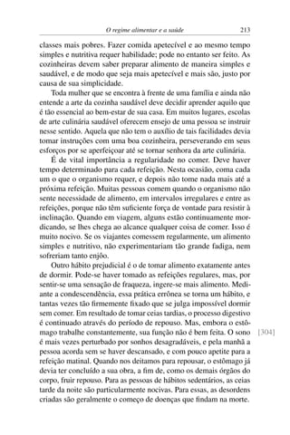 O regime alimentar e a saúde 213
classes mais pobres. Fazer comida apetecível e ao mesmo tempo
simples e nutritiva requer habilidade; pode no entanto ser feito. As
cozinheiras devem saber preparar alimento de maneira simples e
saudável, e de modo que seja mais apetecível e mais são, justo por
causa de sua simplicidade.
Toda mulher que se encontra à frente de uma família e ainda não
entende a arte da cozinha saudável deve decidir aprender aquilo que
é tão essencial ao bem-estar de sua casa. Em muitos lugares, escolas
de arte culinária saudável oferecem ensejo de uma pessoa se instruir
nesse sentido. Aquela que não tem o auxílio de tais facilidades devia
tomar instruções com uma boa cozinheira, perseverando em seus
esforços por se aperfeiçoar até se tornar senhora da arte culinária.
É de vital importância a regularidade no comer. Deve haver
tempo determinado para cada refeição. Nesta ocasião, coma cada
um o que o organismo requer, e depois não tome nada mais até a
próxima refeição. Muitas pessoas comem quando o organismo não
sente necessidade de alimento, em intervalos irregulares e entre as
refeições, porque não têm suficiente força de vontade para resistir à
inclinação. Quando em viagem, alguns estão continuamente mor-
dicando, se lhes chega ao alcance qualquer coisa de comer. Isso é
muito nocivo. Se os viajantes comessem regularmente, um alimento
simples e nutritivo, não experimentariam tão grande fadiga, nem
sofreriam tanto enjôo.
Outro hábito prejudicial é o de tomar alimento exatamente antes
de dormir. Pode-se haver tomado as refeições regulares, mas, por
sentir-se uma sensação de fraqueza, ingere-se mais alimento. Medi-
ante a condescendência, essa prática errônea se torna um hábito, e
tantas vezes tão firmemente fixado que se julga impossível dormir
sem comer. Em resultado de tomar ceias tardias, o processo digestivo
é continuado através do período de repouso. Mas, embora o estô-
mago trabalhe constantemente, sua função não é bem feita. O sono [304]
é mais vezes perturbado por sonhos desagradáveis, e pela manhã a
pessoa acorda sem se haver descansado, e com pouco apetite para a
refeição matinal. Quando nos deitamos para repousar, o estômago já
devia ter concluído a sua obra, a fim de, como os demais órgãos do
corpo, fruir repouso. Para as pessoas de hábitos sedentários, as ceias
tarde da noite são particularmente nocivas. Para essas, as desordens
criadas são geralmente o começo de doenças que findam na morte.
 