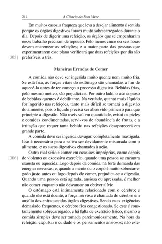 214 A Ciência do Bom Viver
Em muitos casos, a fraqueza que leva a desejar alimento é sentida
porque os órgãos digestivos foram muito sobrecarregados durante o
dia. Depois de digerir uma refeição, os órgãos que se empenharam
nesse trabalho precisam de repouso. Pelo menos cinco ou seis horas
devem entremear as refeições; e a maior parte das pessoas que
experimentarem esse plano verificará que duas refeições por dia são
preferíveis a três.
[305]
Maneiras Erradas de Comer
A comida não deve ser ingerida muito quente nem muito fria.
Se está fria, as forças vitais do estômago são chamadas a fim de
aquecê-la antes de ter começo o processo digestivo. Bebidas frias,
pelo mesmo motivo, são prejudiciais. Por outro lado, o uso copioso
de bebidas quentes é debilitante. Na verdade, quanto mais líquido
for ingerido nas refeições, tanto mais difícil se tornará a digestão
do alimento, pois o líquido precisa ser absorvido primeiro para que
principie a digestão. Não useis sal em quantidade, evitai os picles
e comidas condimentadas, servi-vos de abundância de frutas, e a
irritação que requer tanta bebida nas refeições desaparecerá em
grande parte.
A comida deve ser ingerida devagar, completamente mastigada.
Isso é necessário para a saliva ser devidamente misturada com o
alimento, e os sucos digestivos chamados à ação.
Outro mal sério é comer em ocasiões impróprias, como depois
de violento ou excessivo exercício, quando uma pessoa se encontra
[306]
exausta ou aquecida. Logo depois da comida, há forte demanda das
energias nervosas; e, quando a mente ou o corpo é muito sobrecarre-
gado justo antes ou logo depois de comer, prejudica-se a digestão.
Quando uma pessoa está agitada, ansiosa ou apressada, é melhor
não comer enquanto não descansar ou obtiver alívio.
O estômago está intimamente relacionado com o cérebro; e
quando ele está doente, a força nervosa é chamada do cérebro em
auxílio dos enfraquecidos órgãos digestivos. Sendo estas exigências
demasiado frequentes, o cérebro fica congestionado. Se este é cons-
tantemente sobrecarregado, e há falta de exercício físico, mesmo a
comida simples deve ser tomada parcimoniosamente. Na hora da
refeição, expulsai o cuidado e os pensamentos ansiosos; não este-
 