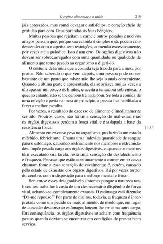 O regime alimentar e a saúde 215
jais apressados, mas comei devagar e satisfeitos, o coração cheio de
gratidão para com Deus por todas as Suas bênçãos.
Muitas pessoas que rejeitam a carne e outros pesados e nocivos
artigos pensam que, porque sua comida é simples e sã, podem con-
descender com o apetite sem restrições, comendo excessivamente,
por vezes até a gulodice. Isso é um erro. Os órgãos digestivos não
devem ser sobrecarregados com uma quantidade ou qualidade de
alimento que torne pesado ao organismo o digeri-lo.
O costume determina que a comida seja trazida para a mesa por
pratos. Não sabendo o que vem depois, uma pessoa pode comer
bastante de um prato que talvez não lhe seja o mais conveniente.
Quando a última parte é apresentada, ela se arrisca muitas vezes a
ultrapassar um pouco os limites, e aceita a tentadora sobremesa, o
que, no entanto, não se lhe demonstra nada bom. Se toda a comida de
uma refeição é posta na mesa ao princípio, a pessoa fica habilitada a
fazer a melhor escolha.
Por vezes, o resultado do excesso de alimento é imediatamente
sentido. Noutros casos, não há uma sensação de mal-estar; mas
os órgãos digestivos perdem a força vital, e é solapada a base da
resistência física. [307]
Alimento em excesso pesa no organismo, produzindo um estado
mórbido, febricitante. Chama uma indevida quantidade de sangue
para o estômago, causando resfriamento nos membros e extremida-
des. Impõe pesada carga aos órgãos digestivos, e, quando os mesmos
têm executado sua tarefa, resta uma sensação de desfalecimento
e fraqueza. Pessoas que estão continuamente a comer em excesso
chamam fome a essa sensação de esvaimento; é, porém, causado
pelo estado de exaustão dos órgãos digestivos. Há por vezes torpor
do cérebro, com indisposição para o esforço mental e físico.
Sentem-se esses desagradáveis sintomas porque a natureza rea-
lizou seu trabalho à custa de um desnecessário dispêndio de força
vital, achando-se completamente exausta. O estômago está dizendo:
“Dá-me repouso.” Por parte de muitos, todavia, a fraqueza é inter-
pretada como um pedido de mais alimento; de modo que, em lugar
de conceder descanso ao estômago, lançam-lhe em cima outra carga.
Em consequência, os órgãos digestivos se acham com frequência
gastos quando deviam se encontrar em condições de prestar bom
serviço.
 