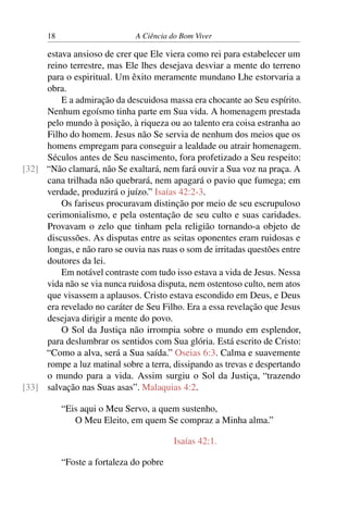 18 A Ciência do Bom Viver
estava ansioso de crer que Ele viera como rei para estabelecer um
reino terrestre, mas Ele lhes desejava desviar a mente do terreno
para o espiritual. Um êxito meramente mundano Lhe estorvaria a
obra.
E a admiração da descuidosa massa era chocante ao Seu espírito.
Nenhum egoísmo tinha parte em Sua vida. A homenagem prestada
pelo mundo à posição, à riqueza ou ao talento era coisa estranha ao
Filho do homem. Jesus não Se servia de nenhum dos meios que os
homens empregam para conseguir a lealdade ou atrair homenagem.
Séculos antes de Seu nascimento, fora profetizado a Seu respeito:
“Não clamará, não Se exaltará, nem fará ouvir a Sua voz na praça. A
[32]
cana trilhada não quebrará, nem apagará o pavio que fumega; em
verdade, produzirá o juízo.” Isaías 42:2-3.
Os fariseus procuravam distinção por meio de seu escrupuloso
cerimonialismo, e pela ostentação de seu culto e suas caridades.
Provavam o zelo que tinham pela religião tornando-a objeto de
discussões. As disputas entre as seitas oponentes eram ruidosas e
longas, e não raro se ouvia nas ruas o som de irritadas questões entre
doutores da lei.
Em notável contraste com tudo isso estava a vida de Jesus. Nessa
vida não se via nunca ruidosa disputa, nem ostentoso culto, nem atos
que visassem a aplausos. Cristo estava escondido em Deus, e Deus
era revelado no caráter de Seu Filho. Era a essa revelação que Jesus
desejava dirigir a mente do povo.
O Sol da Justiça não irrompia sobre o mundo em esplendor,
para deslumbrar os sentidos com Sua glória. Está escrito de Cristo:
“Como a alva, será a Sua saída.” Oseias 6:3. Calma e suavemente
rompe a luz matinal sobre a terra, dissipando as trevas e despertando
o mundo para a vida. Assim surgiu o Sol da Justiça, “trazendo
salvação nas Suas asas”. Malaquias 4:2.
[33]
“Eis aqui o Meu Servo, a quem sustenho,
O Meu Eleito, em quem Se compraz a Minha alma.”
Isaías 42:1.
“Foste a fortaleza do pobre
 