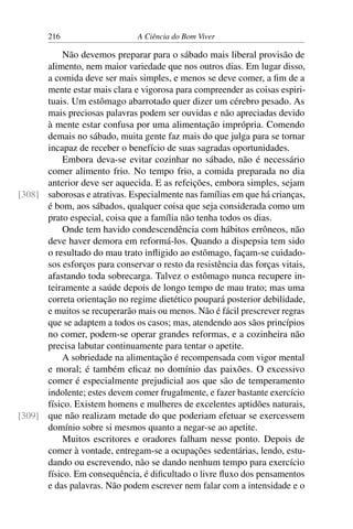 216 A Ciência do Bom Viver
Não devemos preparar para o sábado mais liberal provisão de
alimento, nem maior variedade que nos outros dias. Em lugar disso,
a comida deve ser mais simples, e menos se deve comer, a fim de a
mente estar mais clara e vigorosa para compreender as coisas espiri-
tuais. Um estômago abarrotado quer dizer um cérebro pesado. As
mais preciosas palavras podem ser ouvidas e não apreciadas devido
à mente estar confusa por uma alimentação imprópria. Comendo
demais no sábado, muita gente faz mais do que julga para se tornar
incapaz de receber o benefício de suas sagradas oportunidades.
Embora deva-se evitar cozinhar no sábado, não é necessário
comer alimento frio. No tempo frio, a comida preparada no dia
anterior deve ser aquecida. E as refeições, embora simples, sejam
saborosas e atrativas. Especialmente nas famílias em que há crianças,
[308]
é bom, aos sábados, qualquer coisa que seja considerada como um
prato especial, coisa que a família não tenha todos os dias.
Onde tem havido condescendência com hábitos errôneos, não
deve haver demora em reformá-los. Quando a dispepsia tem sido
o resultado do mau trato infligido ao estômago, façam-se cuidado-
sos esforços para conservar o resto da resistência das forças vitais,
afastando toda sobrecarga. Talvez o estômago nunca recupere in-
teiramente a saúde depois de longo tempo de mau trato; mas uma
correta orientação no regime dietético poupará posterior debilidade,
e muitos se recuperarão mais ou menos. Não é fácil prescrever regras
que se adaptem a todos os casos; mas, atendendo aos sãos princípios
no comer, podem-se operar grandes reformas, e a cozinheira não
precisa labutar continuamente para tentar o apetite.
A sobriedade na alimentação é recompensada com vigor mental
e moral; é também eficaz no domínio das paixões. O excessivo
comer é especialmente prejudicial aos que são de temperamento
indolente; estes devem comer frugalmente, e fazer bastante exercício
físico. Existem homens e mulheres de excelentes aptidões naturais,
que não realizam metade do que poderiam efetuar se exercessem
[309]
domínio sobre si mesmos quanto a negar-se ao apetite.
Muitos escritores e oradores falham nesse ponto. Depois de
comer à vontade, entregam-se a ocupações sedentárias, lendo, estu-
dando ou escrevendo, não se dando nenhum tempo para exercício
físico. Em consequência, é dificultado o livre fluxo dos pensamentos
e das palavras. Não podem escrever nem falar com a intensidade e o
 