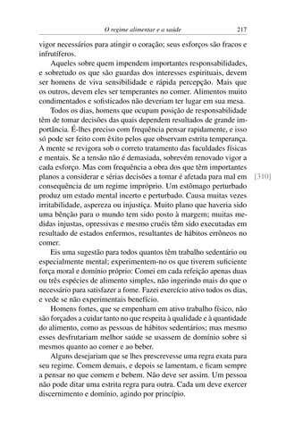 O regime alimentar e a saúde 217
vigor necessários para atingir o coração; seus esforços são fracos e
infrutíferos.
Aqueles sobre quem impendem importantes responsabilidades,
e sobretudo os que são guardas dos interesses espirituais, devem
ser homens de viva sensibilidade e rápida percepção. Mais que
os outros, devem eles ser temperantes no comer. Alimentos muito
condimentados e sofisticados não deveriam ter lugar em sua mesa.
Todos os dias, homens que ocupam posição de responsabilidade
têm de tomar decisões das quais dependem resultados de grande im-
portância. É-lhes preciso com frequência pensar rapidamente, e isso
só pode ser feito com êxito pelos que observam estrita temperança.
A mente se revigora sob o correto tratamento das faculdades físicas
e mentais. Se a tensão não é demasiada, sobrevém renovado vigor a
cada esforço. Mas com frequência a obra dos que têm importantes
planos a considerar e sérias decisões a tomar é afetada para mal em [310]
consequência de um regime impróprio. Um estômago perturbado
produz um estado mental incerto e perturbado. Causa muitas vezes
irritabilidade, aspereza ou injustiça. Muito plano que haveria sido
uma bênção para o mundo tem sido posto à margem; muitas me-
didas injustas, opressivas e mesmo cruéis têm sido executadas em
resultado de estados enfermos, resultantes de hábitos errôneos no
comer.
Eis uma sugestão para todos quantos têm trabalho sedentário ou
especialmente mental; experimentem-no os que tiverem suficiente
força moral e domínio próprio: Comei em cada refeição apenas duas
ou três espécies de alimento simples, não ingerindo mais do que o
necessário para satisfazer a fome. Fazei exercício ativo todos os dias,
e vede se não experimentais benefício.
Homens fortes, que se empenham em ativo trabalho físico, não
são forçados a cuidar tanto no que respeita à qualidade e à quantidade
do alimento, como as pessoas de hábitos sedentários; mas mesmo
esses desfrutariam melhor saúde se usassem de domínio sobre si
mesmos quanto ao comer e ao beber.
Alguns desejariam que se lhes prescrevesse uma regra exata para
seu regime. Comem demais, e depois se lamentam, e ficam sempre
a pensar no que comem e bebem. Não deve ser assim. Um pessoa
não pode ditar uma estrita regra para outra. Cada um deve exercer
discernimento e domínio, agindo por princípio.
 