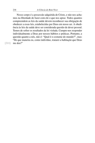 218 A Ciência do Bom Viver
Nosso corpo é a possessão adquirida de Cristo, e não nos acha-
mos na liberdade de fazer com ele o que nos apraz. Todos quantos
compreendem as leis da saúde devem reconhecer sua obrigação de
obedecer a essas leis, estabelecidas por Deus em nosso ser. A obedi-
ência às leis da saúde deve ser considerada questão de dever pessoal.
Temos de sofrer os resultados da lei violada. Cumpre-nos responder
individualmente a Deus por nossos hábitos e práticas. Portanto, a
questão quanto a nós, não é: “Qual é o costume do mundo?”, mas:
“De que maneira eu, como indivíduo, tratarei a habitação que Deus
me deu?”
[311]
 