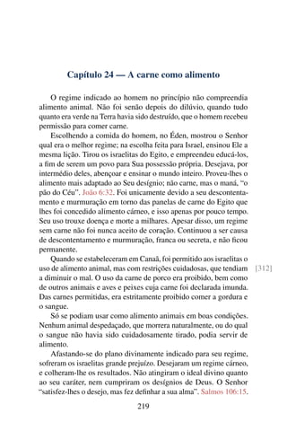 Capítulo 24 — A carne como alimento
O regime indicado ao homem no princípio não compreendia
alimento animal. Não foi senão depois do dilúvio, quando tudo
quanto era verde na Terra havia sido destruído, que o homem recebeu
permissão para comer carne.
Escolhendo a comida do homem, no Éden, mostrou o Senhor
qual era o melhor regime; na escolha feita para Israel, ensinou Ele a
mesma lição. Tirou os israelitas do Egito, e empreendeu educá-los,
a fim de serem um povo para Sua possessão própria. Desejava, por
intermédio deles, abençoar e ensinar o mundo inteiro. Proveu-lhes o
alimento mais adaptado ao Seu desígnio; não carne, mas o maná, “o
pão do Céu”. João 6:32. Foi unicamente devido a seu descontenta-
mento e murmuração em torno das panelas de carne do Egito que
lhes foi concedido alimento cárneo, e isso apenas por pouco tempo.
Seu uso trouxe doença e morte a milhares. Apesar disso, um regime
sem carne não foi nunca aceito de coração. Continuou a ser causa
de descontentamento e murmuração, franca ou secreta, e não ficou
permanente.
Quando se estabeleceram em Canaã, foi permitido aos israelitas o
uso de alimento animal, mas com restrições cuidadosas, que tendiam [312]
a diminuir o mal. O uso da carne de porco era proibido, bem como
de outros animais e aves e peixes cuja carne foi declarada imunda.
Das carnes permitidas, era estritamente proibido comer a gordura e
o sangue.
Só se podiam usar como alimento animais em boas condições.
Nenhum animal despedaçado, que morrera naturalmente, ou do qual
o sangue não havia sido cuidadosamente tirado, podia servir de
alimento.
Afastando-se do plano divinamente indicado para seu regime,
sofreram os israelitas grande prejuízo. Desejaram um regime cárneo,
e colheram-lhe os resultados. Não atingiram o ideal divino quanto
ao seu caráter, nem cumpriram os desígnios de Deus. O Senhor
“satisfez-lhes o desejo, mas fez definhar a sua alma”. Salmos 106:15.
219
 