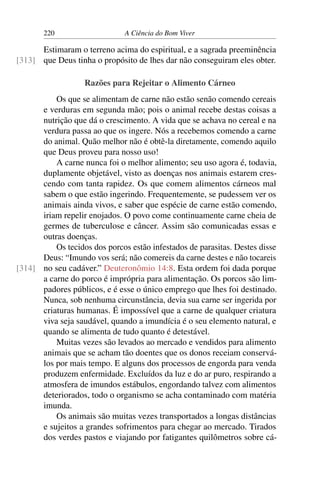 220 A Ciência do Bom Viver
Estimaram o terreno acima do espiritual, e a sagrada preeminência
que Deus tinha o propósito de lhes dar não conseguiram eles obter.
[313]
Razões para Rejeitar o Alimento Cárneo
Os que se alimentam de carne não estão senão comendo cereais
e verduras em segunda mão; pois o animal recebe destas coisas a
nutrição que dá o crescimento. A vida que se achava no cereal e na
verdura passa ao que os ingere. Nós a recebemos comendo a carne
do animal. Quão melhor não é obtê-la diretamente, comendo aquilo
que Deus proveu para nosso uso!
A carne nunca foi o melhor alimento; seu uso agora é, todavia,
duplamente objetável, visto as doenças nos animais estarem cres-
cendo com tanta rapidez. Os que comem alimentos cárneos mal
sabem o que estão ingerindo. Frequentemente, se pudessem ver os
animais ainda vivos, e saber que espécie de carne estão comendo,
iriam repelir enojados. O povo come continuamente carne cheia de
germes de tuberculose e câncer. Assim são comunicadas essas e
outras doenças.
Os tecidos dos porcos estão infestados de parasitas. Destes disse
Deus: “Imundo vos será; não comereis da carne destes e não tocareis
no seu cadáver.” Deuteronômio 14:8. Esta ordem foi dada porque
[314]
a carne do porco é imprópria para alimentação. Os porcos são lim-
padores públicos, e é esse o único emprego que lhes foi destinado.
Nunca, sob nenhuma circunstância, devia sua carne ser ingerida por
criaturas humanas. É impossível que a carne de qualquer criatura
viva seja saudável, quando a imundícia é o seu elemento natural, e
quando se alimenta de tudo quanto é detestável.
Muitas vezes são levados ao mercado e vendidos para alimento
animais que se acham tão doentes que os donos receiam conservá-
los por mais tempo. E alguns dos processos de engorda para venda
produzem enfermidade. Excluídos da luz e do ar puro, respirando a
atmosfera de imundos estábulos, engordando talvez com alimentos
deteriorados, todo o organismo se acha contaminado com matéria
imunda.
Os animais são muitas vezes transportados a longas distâncias
e sujeitos a grandes sofrimentos para chegar ao mercado. Tirados
dos verdes pastos e viajando por fatigantes quilômetros sobre cá-
 