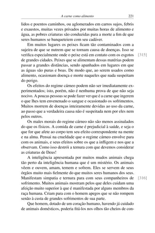 A carne como alimento 221
lidos e poentos caminhos, ou aglomerados em carros sujos, febris
e exaustos, muitas vezes privados por muitas horas de alimento e
água, as pobres criaturas são conduzidas para a morte a fim de que
seres humanos se banqueteiem com seu cadáver.
Em muitos lugares os peixes ficam tão contaminados com a
sujeira de que se nutrem que se tornam causa de doenças. Isso se
verifica especialmente onde o peixe está em contato com os esgotos [315]
de grandes cidades. Peixes que se alimentam dessas matérias podem
passar a grandes distâncias, sendo apanhados em lugares em que
as águas são puras e boas. De modo que, ao serem usados como
alimento, ocasionam doença e morte naqueles que nada suspeitam
do perigo.
Os efeitos do regime cárneo podem não ser imediatamente ex-
perimentados; isto, porém, não é nenhuma prova de que não seja
nocivo. A poucas pessoas se pode fazer ver que é a carne que ingerem
o que lhes tem envenenado o sangue e ocasionado os sofrimentos.
Muitos morrem de doenças inteiramente devidas ao uso da carne,
ao passo que a verdadeira causa não é suspeitada nem por eles nem
pelos outros.
Os males morais do regime cárneo não são menos assinalados
do que os físicos. A comida de carne é prejudicial à saúde, e seja o
que for que afete ao corpo tem seu efeito correspondente na mente
e na alma. Pensai na crueldade que o regime cárneo envolve para
com os animais, e seus efeitos sobre os que a infligem e nos que a
observam. Como isso destrói a ternura com que devemos considerar
as criaturas de Deus!
A inteligência apresentada por muitos mudos animais chega
tão perto da inteligência humana que é um mistério. Os animais
vêem e ouvem, amam, temem e sofrem. Eles se servem de seus
órgãos muito mais fielmente do que muitos seres humanos dos seus.
Manifestam simpatia e ternura para com seus companheiros de [316]
sofrimento. Muitos animais mostram pelos que deles cuidam uma
afeição muito superior à que é manifestada por alguns membros da
raça humana. Criam para com o homem apegos que se não rompem
senão à custa de grandes sofrimentos de sua parte.
Que homem, dotado de um coração humano, havendo já cuidado
de animais domésticos, poderia fitá-los nos olhos tão cheios de con-
 
