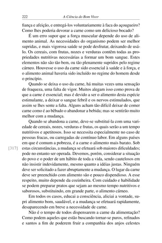 222 A Ciência do Bom Viver
fiança e afeição, e entregá-los voluntariamente à faca do açougueiro?
Como lhes poderia devorar a carne como um delicioso bocado?
É um erro supor que a força muscular depende do uso de ali-
mento animal. As necessidades do organismo podem ser melhor
supridas, e mais vigorosa saúde se pode desfrutar, deixando de usá-
lo. Os cereais, com frutas, nozes e verduras contêm todas as pro-
priedades nutritivas necessárias a formar um bom sangue. Estes
elementos não são tão bem, ou tão plenamente supridos pelo regime
cárneo. Houvesse o uso da carne sido essencial à saúde e à força, e
o alimento animal haveria sido incluído no regime do homem desde
o princípio.
Quando se deixa o uso da carne, há muitas vezes uma sensação
de fraqueza, uma falta de vigor. Muitos alegam isso como prova de
que a carne é essencial; mas é devido a ser o alimento desta espécie
estimulante, a deixar o sangue febril e os nervos estimulados, que
assim se lhes sente a falta. Alguns acham tão difícil deixar de comer
carne como é ao bêbado o abandonar a bebida; mas se sentirão muito
melhor com a mudança.
Quando se abandona a carne, deve-se substituí-la com uma vari-
edade de cereais, nozes, verduras e frutas, os quais serão a um tempo
nutritivos e apetitosos. Isso se necessita especialmente no caso de
pessoas fracas, ou carregadas de contínuo labor. Em alguns países
em que é comum a pobreza, é a carne o alimento mais barato. Sob
estas circunstâncias, a mudança se efetuará sob maiores dificuldades;
[317]
pode no entanto ser operada. Devemos, porém, considerar a situação
do povo e o poder de um hábito de toda a vida, sendo cautelosos em
não insistir indevidamente, mesmo quanto a idéias justas. Ninguém
deve ser solicitado a fazer abruptamente a mudança. O lugar da carne
deve ser preenchido com alimento são e pouco dispendioso. A esse
respeito, muito depende da cozinheira. Com cuidado e habilidade
se podem preparar pratos que sejam ao mesmo tempo nutritivos e
saborosos, substituindo, em grande parte, o alimento cárneo.
Em todos os casos, educai a consciência, aliciai a vontade, su-
pri alimento bom, saudável, e a mudança se efetuará rapidamente,
desaparecendo em breve a necessidade de carne.
Não é o tempo de todos dispensarem a carne da alimentação?
Como podem aqueles que estão buscando tornar-se puros, refinados
e santos a fim de poderem fruir a companhia dos anjos celestes
 