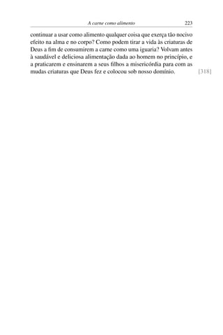 A carne como alimento 223
continuar a usar como alimento qualquer coisa que exerça tão nocivo
efeito na alma e no corpo? Como podem tirar a vida às criaturas de
Deus a fim de consumirem a carne como uma iguaria? Volvam antes
à saudável e deliciosa alimentação dada ao homem no princípio, e
a praticarem e ensinarem a seus filhos a misericórdia para com as
mudas criaturas que Deus fez e colocou sob nosso domínio. [318]
 