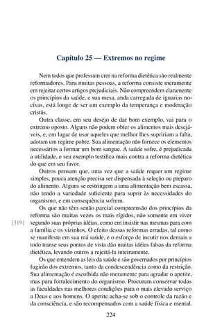 Capítulo 25 — Extremos no regime
Nem todos que professam crer na reforma dietética são realmente
reformadores. Para muitas pessoas, a reforma consiste meramente
em rejeitar certos artigos prejudiciais. Não compreendem claramente
os princípios da saúde, e sua mesa, anda carregada de iguarias no-
civas, está longe de ser um exemplo da temperança e moderação
cristãs.
Outra classe, em seu desejo de dar bom exemplo, vai para o
extremo oposto. Alguns não podem obter os alimentos mais desejá-
veis, e, em lugar de usar aqueles que melhor lhes supririam a falta,
adotam um regime pobre. Sua alimentação não fornece os elementos
necessários a formar um bom sangue. A saúde sofre, é prejudicada
a utilidade, e seu exemplo testifica mais contra a reforma dietética
do que em seu favor.
Outros pensam que, uma vez que a saúde requer um regime
simples, pouca atenção precisa ser dispensada à seleção ou preparo
do alimento. Alguns se restringem a uma alimentação bem escassa,
não tendo a variedade suficiente para suprir às necessidades do
organismo, e em consequência sofrem.
Os que não têm senão parcial compreensão dos princípios da
reforma são muitas vezes os mais rígidos, não somente em viver
segundo suas próprias idéias, como em insistir nas mesmas para com
[319]
a família e os vizinhos. O efeito dessas reformas erradas, tal como
se manifesta em sua má saúde, e o esforço de incutir nos demais a
todo transe seus pontos de vista dão muitas idéias falsas da reforma
dietética, levando outros a rejeitá-la inteiramente.
Os que entendem as leis da saúde e são governados por princípios
fugirão dos extremos, tanto da condescendência como da restrição.
Sua alimentação é escolhida não meramente para agradar o apetite,
mas para fortalecimento do organismo. Procuram conservar todas
as faculdades nas melhores condições para o mais elevado serviço
a Deus e aos homens. O apetite acha-se sob o controle da razão e
da consciência, e são recompensados com a saúde física e mental.
224
 
