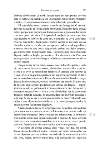 Extremos no regime 225
Embora não insistam de modo impertinente em seus pontos de vista
para os outros, seu exemplo é um testemunho em favor dos princípios
corretos. Essas pessoas exercem vasta influência para o bem.
Há verdadeiro senso comum na reforma do regime. O assunto
deve ser estudado de forma ampla e profunda. Ninguém devia criticar
outros porque não estejam, em todas as coisas, agindo em harmonia
com seu ponto de vista. É impossível estabelecer uma regra fixa
para regular os hábitos de cada um, e ninguém se deve considerar [320]
critério para todos. Nem todos podem comer as mesmas coisas.
Comidas apetecíveis e sãs para uma pessoa podem ser desagradáveis
e mesmo nocivas para outra. Alguns não podem usar leite, ao passo
que outros tiram bom proveito dele. Há pessoas que não conseguem
digerir ervilhas e feijão; para outros, eles são saudáveis. Para uns,
as preparações de cereais integrais são boas, enquanto outros não as
podem ingerir.
Os que residem em países novos, ou em distritos pobres, onde
são escassas as frutas e as nozes, não deviam ser incitados a excluir
o leite e os ovos de seu regime dietético. É verdade que pessoas de
físico forte e em quem as paixões são vigorosas precisam evitar o
uso de comidas estimulantes. Especialmente nas famílias de crianças
dadas a hábitos sensuais, os ovos não devem ser usados. Mas no caso
de pessoas cujos órgãos produtores do sangue são fracos — especi-
almente se não se podem obter outros alimentos que forneçam os
elementos necessários — leite e ovos não deviam ser de todo aban-
donados. Grande cuidado, no entanto, deve ser exercido para que o
leite seja de vacas sãs, e da mesma maneira os ovos venham de aves
sadias e bem alimentadas e cuidadas; e os ovos sejam preparados de
modo a serem facilmente digeridos.
A reforma dietética deve ser progressiva. À medida que as doen-
ças aumentam nos animais, o uso de leite e ovos se tornará cada vez
menos livre de perigo. Deve-se fazer um esforço para os substituir [321]
com outras coisas que sejam saudáveis e baratas. O povo de toda
parte deve ser ensinado a cozinhar sem leite e ovos, isso o quanto
possível, fazendo não obstante comida saudável e gostosa.
O costume de comer apenas duas vezes por dia, em geral,
demonstra-se benéfico à saúde; todavia, sob certas circunstâncias,
talvez algumas pessoas tenham necessidade de uma terceira refei-
ção. Esta, porém, deve ser muito leve, e de comida de fácil digestão.
 