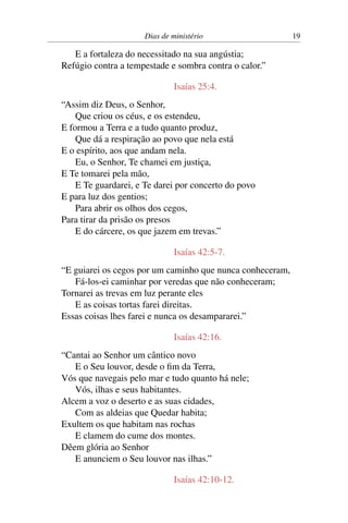 Dias de ministério 19
E a fortaleza do necessitado na sua angústia;
Refúgio contra a tempestade e sombra contra o calor.”
Isaías 25:4.
“Assim diz Deus, o Senhor,
Que criou os céus, e os estendeu,
E formou a Terra e a tudo quanto produz,
Que dá a respiração ao povo que nela está
E o espírito, aos que andam nela.
Eu, o Senhor, Te chamei em justiça,
E Te tomarei pela mão,
E Te guardarei, e Te darei por concerto do povo
E para luz dos gentios;
Para abrir os olhos dos cegos,
Para tirar da prisão os presos
E do cárcere, os que jazem em trevas.”
Isaías 42:5-7.
“E guiarei os cegos por um caminho que nunca conheceram,
Fá-los-ei caminhar por veredas que não conheceram;
Tornarei as trevas em luz perante eles
E as coisas tortas farei direitas.
Essas coisas lhes farei e nunca os desampararei.”
Isaías 42:16.
“Cantai ao Senhor um cântico novo
E o Seu louvor, desde o fim da Terra,
Vós que navegais pelo mar e tudo quanto há nele;
Vós, ilhas e seus habitantes.
Alcem a voz o deserto e as suas cidades,
Com as aldeias que Quedar habita;
Exultem os que habitam nas rochas
E clamem do cume dos montes.
Dêem glória ao Senhor
E anunciem o Seu louvor nas ilhas.”
Isaías 42:10-12.
 
