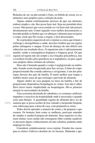 226 A Ciência do Bom Viver
Bolachas de sal, ou pão torrado e fruta, ou bebida de cereal, eis os
alimentos mais próprios para a refeição da noite.
Alguns andam continuamente ansiosos de que seu alimento,
embora simples e são, lhes possa fazer mal. Seja-me permitido dizer
a esses: Não penseis que vossa comida vos vai fazer mal; não penseis
absolutamente nela. Comei segundo vosso melhor discernimento; e,
havendo pedido ao Senhor que vos abençoe o alimento para revigorar
o corpo, crede que Ele escuta a oração, e ficai descansados.
Se os princípios requerem de nós o rejeitar as coisas que irritam o
estômago e desequilibram a saúde, devemos lembrar que um regime
pobre enfraquece o sangue. Casos de doenças de mui difícil cura
sobrevêm em resultado disso. O organismo não é suficientemente
nutrido, sendo a consequência dispepsia e fraqueza geral. Os que
seguem tal regime não são sempre a isso forçados pela pobreza, mas
[322]
o escolhem levados pela ignorância ou a negligência, ou para seguir
suas próprias idéias errôneas de reforma.
Deus não é honrado quando o corpo é negligenciado ou maltra-
tado, ficando assim incapacitado para Seu serviço. Cuidar do corpo,
proporcionando-lhe comida saborosa e revigorante, é um dos prin-
cipais deveres dos pais de família. É muito melhor usar roupas e
mobília menos caras do que restringir a provisão de alimento.
Alguns chefes de casa poupam na mesa da família a fim de
proporcionar dispendiosa hospedagem às visitas. Isso não é sábio.
Deve haver maior simplicidade na hospedagem. Dê-se primeiro
atenção às necessidades da família.
Uma economia destituída de sabedoria e os costumes artificiais
impedem o exercício da hospitalidade onde é necessária e quando
seria uma bênção. A quantidade regular de alimento deve ser de
maneira que se possa receber de boa vontade o inesperado hóspede,
[323]
sem sobrecarga para a dona-de-casa, com preparativos extras.
Todos devem aprender a maneira de comer, e de preparar o que
comem. Os homens, bem como as mulheres, precisam entender
do simples e saudável preparo do alimento. Seus negócios os cha-
mam muitas vezes aonde não conseguem obter comida saudável;
se possuem alguns conhecimentos da arte culinária, poderão então
empregá-los bem.
Considerai cuidadosamente vosso regime. Estudai das causas
para os efeitos. Cultivai o domínio de vós mesmos. Mantende o ape-
 