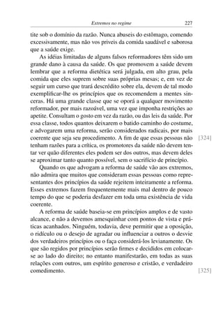Extremos no regime 227
tite sob o domínio da razão. Nunca abuseis do estômago, comendo
excessivamente, mas não vos priveis da comida saudável e saborosa
que a saúde exige.
As idéias limitadas de alguns falsos reformadores têm sido um
grande dano à causa da saúde. Os que promovem a saúde devem
lembrar que a reforma dietética será julgada, em alto grau, pela
comida que eles suprem sobre suas próprias mesas; e, em vez de
seguir um curso que trará descrédito sobre ela, devem de tal modo
exemplificar-lhe os princípios que os recomendem a mentes sin-
ceras. Há uma grande classe que se oporá a qualquer movimento
reformador, por mais razoável, uma vez que imponha restrições ao
apetite. Consultam o gosto em vez da razão, ou das leis da saúde. Por
essa classe, todos quantos deixarem o batido caminho do costume,
e advogarem uma reforma, serão considerados radicais, por mais
coerente que seja seu procedimento. A fim de que essas pessoas não [324]
tenham razões para a crítica, os promotores da saúde não devem ten-
tar ver quão diferentes eles podem ser dos outros, mas devem deles
se aproximar tanto quanto possível, sem o sacrifício de princípio.
Quando os que advogam a reforma de saúde vão aos extremos,
não admira que muitos que consideram essas pessoas como repre-
sentantes dos princípios da saúde rejeitem inteiramente a reforma.
Esses extremos fazem frequentemente mais mal dentro de pouco
tempo do que se poderia desfazer em toda uma existência de vida
coerente.
A reforma de saúde baseia-se em princípios amplos e de vasto
alcance, e não a devemos amesquinhar com pontos de vista e prá-
ticas acanhados. Ninguém, todavia, deve permitir que a oposição,
o ridículo ou o desejo de agradar ou influenciar a outros o desvie
dos verdadeiros princípios ou o faça considerá-los levianamente. Os
que são regidos por princípios serão firmes e decididos em colocar-
se ao lado do direito; no entanto manifestarão, em todas as suas
relações com outros, um espírito generoso e cristão, e verdadeiro
comedimento. [325]
 