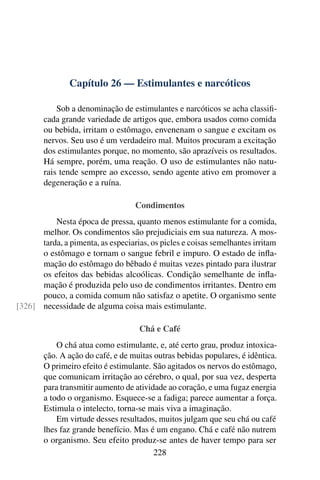 Capítulo 26 — Estimulantes e narcóticos
Sob a denominação de estimulantes e narcóticos se acha classifi-
cada grande variedade de artigos que, embora usados como comida
ou bebida, irritam o estômago, envenenam o sangue e excitam os
nervos. Seu uso é um verdadeiro mal. Muitos procuram a excitação
dos estimulantes porque, no momento, são aprazíveis os resultados.
Há sempre, porém, uma reação. O uso de estimulantes não natu-
rais tende sempre ao excesso, sendo agente ativo em promover a
degeneração e a ruína.
Condimentos
Nesta época de pressa, quanto menos estimulante for a comida,
melhor. Os condimentos são prejudiciais em sua natureza. A mos-
tarda, a pimenta, as especiarias, os picles e coisas semelhantes irritam
o estômago e tornam o sangue febril e impuro. O estado de infla-
mação do estômago do bêbado é muitas vezes pintado para ilustrar
os efeitos das bebidas alcoólicas. Condição semelhante de infla-
mação é produzida pelo uso de condimentos irritantes. Dentro em
pouco, a comida comum não satisfaz o apetite. O organismo sente
necessidade de alguma coisa mais estimulante.
[326]
Chá e Café
O chá atua como estimulante, e, até certo grau, produz intoxica-
ção. A ação do café, e de muitas outras bebidas populares, é idêntica.
O primeiro efeito é estimulante. São agitados os nervos do estômago,
que comunicam irritação ao cérebro, o qual, por sua vez, desperta
para transmitir aumento de atividade ao coração, e uma fugaz energia
a todo o organismo. Esquece-se a fadiga; parece aumentar a força.
Estimula o intelecto, torna-se mais viva a imaginação.
Em virtude desses resultados, muitos julgam que seu chá ou café
lhes faz grande benefício. Mas é um engano. Chá e café não nutrem
o organismo. Seu efeito produz-se antes de haver tempo para ser
228
 