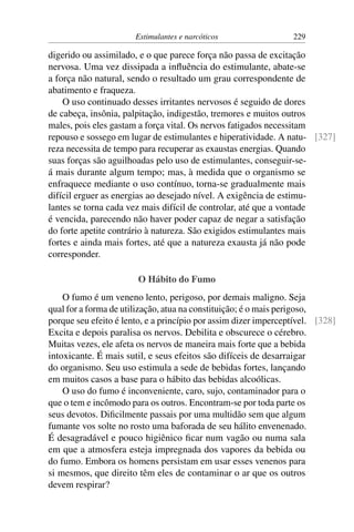Estimulantes e narcóticos 229
digerido ou assimilado, e o que parece força não passa de excitação
nervosa. Uma vez dissipada a influência do estimulante, abate-se
a força não natural, sendo o resultado um grau correspondente de
abatimento e fraqueza.
O uso continuado desses irritantes nervosos é seguido de dores
de cabeça, insônia, palpitação, indigestão, tremores e muitos outros
males, pois eles gastam a força vital. Os nervos fatigados necessitam
repouso e sossego em lugar de estimulantes e hiperatividade. A natu- [327]
reza necessita de tempo para recuperar as exaustas energias. Quando
suas forças são aguilhoadas pelo uso de estimulantes, conseguir-se-
á mais durante algum tempo; mas, à medida que o organismo se
enfraquece mediante o uso contínuo, torna-se gradualmente mais
difícil erguer as energias ao desejado nível. A exigência de estimu-
lantes se torna cada vez mais difícil de controlar, até que a vontade
é vencida, parecendo não haver poder capaz de negar a satisfação
do forte apetite contrário à natureza. São exigidos estimulantes mais
fortes e ainda mais fortes, até que a natureza exausta já não pode
corresponder.
O Hábito do Fumo
O fumo é um veneno lento, perigoso, por demais maligno. Seja
qual for a forma de utilização, atua na constituição; é o mais perigoso,
porque seu efeito é lento, e a princípio por assim dizer imperceptível. [328]
Excita e depois paralisa os nervos. Debilita e obscurece o cérebro.
Muitas vezes, ele afeta os nervos de maneira mais forte que a bebida
intoxicante. É mais sutil, e seus efeitos são difíceis de desarraigar
do organismo. Seu uso estimula a sede de bebidas fortes, lançando
em muitos casos a base para o hábito das bebidas alcoólicas.
O uso do fumo é inconveniente, caro, sujo, contaminador para o
que o tem e incômodo para os outros. Encontram-se por toda parte os
seus devotos. Dificilmente passais por uma multidão sem que algum
fumante vos solte no rosto uma baforada de seu hálito envenenado.
É desagradável e pouco higiênico ficar num vagão ou numa sala
em que a atmosfera esteja impregnada dos vapores da bebida ou
do fumo. Embora os homens persistam em usar esses venenos para
si mesmos, que direito têm eles de contaminar o ar que os outros
devem respirar?
 