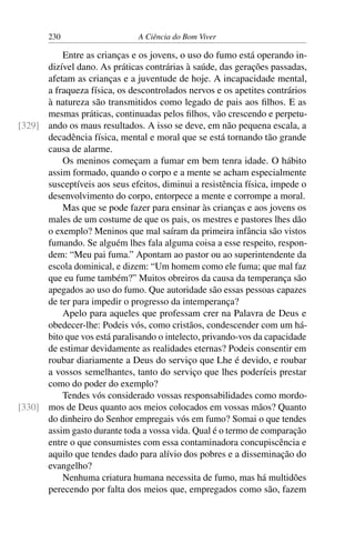 230 A Ciência do Bom Viver
Entre as crianças e os jovens, o uso do fumo está operando in-
dizível dano. As práticas contrárias à saúde, das gerações passadas,
afetam as crianças e a juventude de hoje. A incapacidade mental,
a fraqueza física, os descontrolados nervos e os apetites contrários
à natureza são transmitidos como legado de pais aos filhos. E as
mesmas práticas, continuadas pelos filhos, vão crescendo e perpetu-
ando os maus resultados. A isso se deve, em não pequena escala, a
[329]
decadência física, mental e moral que se está tornando tão grande
causa de alarme.
Os meninos começam a fumar em bem tenra idade. O hábito
assim formado, quando o corpo e a mente se acham especialmente
susceptíveis aos seus efeitos, diminui a resistência física, impede o
desenvolvimento do corpo, entorpece a mente e corrompe a moral.
Mas que se pode fazer para ensinar às crianças e aos jovens os
males de um costume de que os pais, os mestres e pastores lhes dão
o exemplo? Meninos que mal saíram da primeira infância são vistos
fumando. Se alguém lhes fala alguma coisa a esse respeito, respon-
dem: “Meu pai fuma.” Apontam ao pastor ou ao superintendente da
escola dominical, e dizem: “Um homem como ele fuma; que mal faz
que eu fume também?” Muitos obreiros da causa da temperança são
apegados ao uso do fumo. Que autoridade são essas pessoas capazes
de ter para impedir o progresso da intemperança?
Apelo para aqueles que professam crer na Palavra de Deus e
obedecer-lhe: Podeis vós, como cristãos, condescender com um há-
bito que vos está paralisando o intelecto, privando-vos da capacidade
de estimar devidamente as realidades eternas? Podeis consentir em
roubar diariamente a Deus do serviço que Lhe é devido, e roubar
a vossos semelhantes, tanto do serviço que lhes poderíeis prestar
como do poder do exemplo?
Tendes vós considerado vossas responsabilidades como mordo-
mos de Deus quanto aos meios colocados em vossas mãos? Quanto
[330]
do dinheiro do Senhor empregais vós em fumo? Somai o que tendes
assim gasto durante toda a vossa vida. Qual é o termo de comparação
entre o que consumistes com essa contaminadora concupiscência e
aquilo que tendes dado para alívio dos pobres e a disseminação do
evangelho?
Nenhuma criatura humana necessita de fumo, mas há multidões
perecendo por falta dos meios que, empregados como são, fazem
 