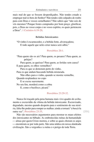 Estimulantes e narcóticos 231
mais mal do que se fossem desperdiçados. Não tendes estado a
empregar mal os bens do Senhor? Não tendes sido culpados de roubo
para com Deus e vossos semelhantes? Não sabeis que “não sois de
vós mesmos? Porque fostes comprados por bom preço; glorificai,
pois, a Deus no vosso corpo e no vosso espírito, os quais pertencem
a Deus”. 1 Coríntios 6:19-20.
Bebidas Intoxicantes
“O vinho é escarnecedor, e a bebida forte, alvoroçadora;
E todo aquele que neles errar nunca será sábio.”
Provérbios 20:1.
“Para quem são os ais? Para quem, os pesares? Para quem, as
pelejas?
Para quem, as queixas? Para quem, as feridas sem causa?
E para quem, os olhos vermelhos?
Para os que se demoram perto do vinho,
Para os que andam buscando bebida misturada.
Não olhes para o vinho, quando se mostra vermelho,
Quando resplandece no copo
E se escoa suavemente.
No seu fim, morderá como a cobra
E, como o basilisco, picará.”
Provérbios 23:29-32.
Nunca foi traçado pela pena humana mais vivo quadro do avilta-
mento e escravidão da vítima da bebida intoxicante. Escravizado,
degradado, mesmo quando desperto para o sentimento de sua misé-
ria, falta-lhe poder para romper as malhas; ainda a tornará “a buscá-la
outra vez”. Provérbios 23:35. [331]
Não são necessários argumentos para mostrar os maus efeitos
dos intoxicantes no bêbado. As embrutecidas ruínas da humanidade
— almas por quem Cristo morreu, e sobre as quais choram os anjos
— encontram-se por toda parte. São uma nódoa em nossa alardeada
civilização. São a vergonha e a ruína e o perigo de toda Terra.
 