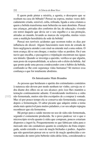 232 A Ciência do Bom Viver
E quem pode pintar a miséria, a agonia, o desespero que se
ocultam na casa do bêbado? Pensai na esposa, muitas vezes deli-
cadamente criada, sensível, culta, refinada, ligada a uma criatura a
quem a bebida transforma num beberrão ou num demônio. Pensai
nas crianças, privadas dos confortos do lar, de educação, vivendo
em terror daquele que devia ser o seu orgulho e a sua proteção,
atiradas ao mundo, levando as marcas da vergonha, muitas vezes
com a maldição hereditária da sede da bebida!
Pensai nos terríveis acidentes que ocorrem todos os dias por
influência do álcool. Algum funcionário num trem de estrada de
ferro negligencia atender a um sinal ou entende mal a uma ordem. O
trem avança; dá-se um choque, e muitas vidas se perdem. Ou é um
navio que encalha, e passageiros e tripulação encontram nas águas
seu túmulo. Quando se investiga a questão, verifica-se que alguém,
num posto de responsabilidade, se achava sob o efeito da bebida. Até
que ponto pode uma pessoa condescender com o hábito da bebida,
confiando-se lhe com segurança vidas humanas? Só merece essa
confiança o que for totalmente abstêmio.
Os Intoxicantes Mais Brandos
As pessoas que herdaram o apetite dos estimulantes contrários
à natureza não devem por modo nenhum ter vinho, cerveja ou si-
dra diante dos olhos ou ao seu alcance; pois isso lhes mantém a
tentação continuamente adiante. Considerando inofensiva a sidra
não fermentada, muitos não têm escrúpulos de a comprar à vontade.
[332]
Mas só por pouco tempo ela se conserva não fermentada; começa
depois a fermentação. O sabor picante que adquire então a torna
ainda mais apetecível para muitos paladares, e ao seu adepto repugna
reconhecer que ela fermentou.
Há perigo para a saúde mesmo no uso de sidra não fermentada,
segundo é comumente produzida. Se o povo pudesse ver o que o
microscópio revela quanto à sidra que compram, poucos estariam
dispostos a ingeri-la. Frequentemente os que fabricam sidra para o
mercado não são cuidadosos quanto às condições da fruta empre-
gada, sendo extraído o suco de maçãs bichadas e podres. Aqueles
que não quereriam pensar em se servir de maçãs apodrecidas e en-
venenadas de outro jeito beberão sidra delas feita, considerando-a
 