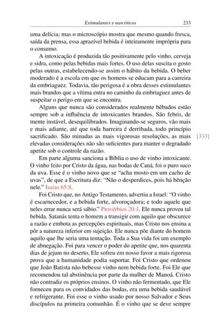 Estimulantes e narcóticos 233
uma delícia; mas o microscópio mostra que mesmo quando fresca,
saída da prensa, essa aprazível bebida é inteiramente imprópria para
o consumo.
A intoxicação é produzida tão positivamente pelo vinho, cerveja
e sidra, como pelas bebidas mais fortes. O uso delas suscita o gosto
pelas outras, estabelecendo-se assim o hábito da bebida. O beber
moderado é a escola em que os homens se educam para a carreira
da embriaguez. Todavia, tão perigosa é a obra desses estimulantes
mais brandos que a vítima entra no caminho da embriaguez antes de
suspeitar o perigo em que se encontra.
Alguns que nunca são considerados realmente bêbados estão
sempre sob a influência de intoxicantes brandos. São febris, de
mente instável, desequilibrados. Imaginando-se seguros, vão mais
e mais adiante, até que toda barreira é derribada, todo princípio
sacrificado. São minadas as mais vigorosas resoluções, as mais [333]
elevadas considerações não são suficientes para manter o degradado
apetite sob o controle da razão.
Em parte alguma sanciona a Bíblia o uso de vinho intoxicante.
O vinho feito por Cristo da água, nas bodas de Caná, foi o puro suco
da uva. Esse é o vinho novo que se “acha mosto em um cacho de
uvas”, de que a Escritura diz: “Não o desperdices, pois há bênção
nele.” Isaías 65:8.
Foi Cristo que, no Antigo Testamento, advertiu a Israel: “O vinho
é escarnecedor, e a bebida forte, alvoroçadora; e todo aquele que
neles errar nunca será sábio.” Provérbios 20:1. Ele nunca proveu tal
bebida. Satanás tenta o homem a transigir com aquilo que obscurece
a razão e embota as percepções espirituais, mas Cristo nos ensina a
pôr a natureza inferior em sujeição. Ele nunca põe diante do homem
aquilo que lhe seria uma tentação. Toda a Sua vida foi um exemplo
de abnegação. Foi para vencer o poder do apetite que, nos quarenta
dias de jejum no deserto, Ele sofreu em nosso favor a mais rigorosa
prova que a humanidade podia suportar. Foi Cristo que ordenou
que João Batista não bebesse vinho nem bebida forte. Foi Ele que
recomendou tal abstinência por parte da mulher de Manoá. Cristo
não contradiz os próprios ensinos. O vinho não fermentado, que Ele
forneceu para os convidados das bodas, era uma bebida saudável
e refrigerante. Foi esse o vinho usado por nosso Salvador e Seus
discípulos na primeira comunhão. É o vinho que se deve sempre
 