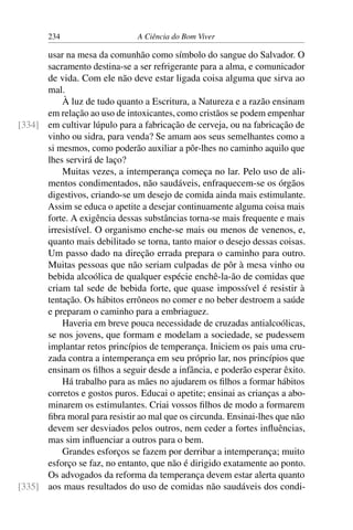 234 A Ciência do Bom Viver
usar na mesa da comunhão como símbolo do sangue do Salvador. O
sacramento destina-se a ser refrigerante para a alma, e comunicador
de vida. Com ele não deve estar ligada coisa alguma que sirva ao
mal.
À luz de tudo quanto a Escritura, a Natureza e a razão ensinam
em relação ao uso de intoxicantes, como cristãos se podem empenhar
em cultivar lúpulo para a fabricação de cerveja, ou na fabricação de
[334]
vinho ou sidra, para venda? Se amam aos seus semelhantes como a
si mesmos, como poderão auxiliar a pôr-lhes no caminho aquilo que
lhes servirá de laço?
Muitas vezes, a intemperança começa no lar. Pelo uso de ali-
mentos condimentados, não saudáveis, enfraquecem-se os órgãos
digestivos, criando-se um desejo de comida ainda mais estimulante.
Assim se educa o apetite a desejar continuamente alguma coisa mais
forte. A exigência dessas substâncias torna-se mais frequente e mais
irresistível. O organismo enche-se mais ou menos de venenos, e,
quanto mais debilitado se torna, tanto maior o desejo dessas coisas.
Um passo dado na direção errada prepara o caminho para outro.
Muitas pessoas que não seriam culpadas de pôr à mesa vinho ou
bebida alcoólica de qualquer espécie enchê-la-ão de comidas que
criam tal sede de bebida forte, que quase impossível é resistir à
tentação. Os hábitos errôneos no comer e no beber destroem a saúde
e preparam o caminho para a embriaguez.
Haveria em breve pouca necessidade de cruzadas antialcoólicas,
se nos jovens, que formam e modelam a sociedade, se pudessem
implantar retos princípios de temperança. Iniciem os pais uma cru-
zada contra a intemperança em seu próprio lar, nos princípios que
ensinam os filhos a seguir desde a infância, e poderão esperar êxito.
Há trabalho para as mães no ajudarem os filhos a formar hábitos
corretos e gostos puros. Educai o apetite; ensinai as crianças a abo-
minarem os estimulantes. Criai vossos filhos de modo a formarem
fibra moral para resistir ao mal que os circunda. Ensinai-lhes que não
devem ser desviados pelos outros, nem ceder a fortes influências,
mas sim influenciar a outros para o bem.
Grandes esforços se fazem por derribar a intemperança; muito
esforço se faz, no entanto, que não é dirigido exatamente ao ponto.
Os advogados da reforma da temperança devem estar alerta quanto
aos maus resultados do uso de comidas não saudáveis dos condi-
[335]
 