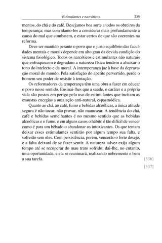 Estimulantes e narcóticos 235
mentos, do chá e do café. Desejamos boa sorte a todos os obreiros da
temperança; mas convidamo-los a considerar mais profundamente a
causa do mal que combatem, e estar certos de que são coerentes na
reforma.
Deve ser mantido perante o povo que o justo equilíbrio das facul-
dades mentais e morais depende em alto grau da devida condição do
sistema fisiológico. Todos os narcóticos e estimulantes não naturais
que enfraquecem e degradam a natureza física tendem a abaixar o
tono do intelecto e da moral. A intemperança jaz à base da deprava-
ção moral do mundo. Pela satisfação do apetite pervertido, perde o
homem seu poder de resistir à tentação.
Os reformadores da temperança têm uma obra a fazer em educar
o povo nesse sentido. Ensinai-lhes que a saúde, o caráter e a própria
vida são postos em perigo pelo uso de estimulantes que incitam as
exaustas energias a uma ação anti-natural, espasmódica.
Quanto ao chá, ao café, fumo e bebidas alcoólicas, a única atitude
segura é não tocar, não provar, não manusear. A tendência do chá,
café e bebidas semelhantes é no mesmo sentido que as bebidas
alcoólicas e o fumo, e em alguns casos o hábito é tão difícil de vencer
como é para um bêbado o abandonar os intoxicantes. Os que tentam
deixar esses estimulantes sentirão por algum tempo sua falta, e
sofrerão sem eles. Com persistência, porém, vencerão o forte desejo,
e a falta deixará de se fazer sentir. A natureza talvez exija algum
tempo até se recuperar do mau trato sofrido; dai-lhe, no entanto,
uma oportunidade, e ela se reanimará, realizando nobremente e bem
a sua tarefa. [336]
[337]
 