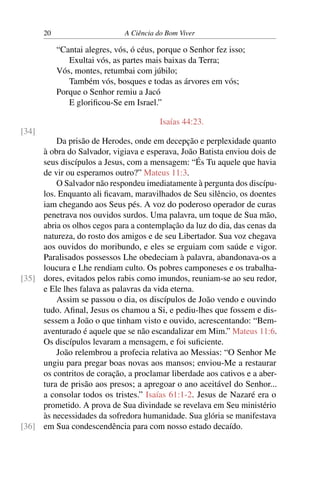 20 A Ciência do Bom Viver
“Cantai alegres, vós, ó céus, porque o Senhor fez isso;
Exultai vós, as partes mais baixas da Terra;
Vós, montes, retumbai com júbilo;
Também vós, bosques e todas as árvores em vós;
Porque o Senhor remiu a Jacó
E glorificou-Se em Israel.”
Isaías 44:23.
[34]
Da prisão de Herodes, onde em decepção e perplexidade quanto
à obra do Salvador, vigiava e esperava, João Batista enviou dois de
seus discípulos a Jesus, com a mensagem: “És Tu aquele que havia
de vir ou esperamos outro?” Mateus 11:3.
O Salvador não respondeu imediatamente à pergunta dos discípu-
los. Enquanto ali ficavam, maravilhados de Seu silêncio, os doentes
iam chegando aos Seus pés. A voz do poderoso operador de curas
penetrava nos ouvidos surdos. Uma palavra, um toque de Sua mão,
abria os olhos cegos para a contemplação da luz do dia, das cenas da
natureza, do rosto dos amigos e de seu Libertador. Sua voz chegava
aos ouvidos do moribundo, e eles se erguiam com saúde e vigor.
Paralisados possessos Lhe obedeciam à palavra, abandonava-os a
loucura e Lhe rendiam culto. Os pobres camponeses e os trabalha-
dores, evitados pelos rabis como imundos, reuniam-se ao seu redor,
[35]
e Ele lhes falava as palavras da vida eterna.
Assim se passou o dia, os discípulos de João vendo e ouvindo
tudo. Afinal, Jesus os chamou a Si, e pediu-lhes que fossem e dis-
sessem a João o que tinham visto e ouvido, acrescentando: “Bem-
aventurado é aquele que se não escandalizar em Mim.” Mateus 11:6.
Os discípulos levaram a mensagem, e foi suficiente.
João relembrou a profecia relativa ao Messias: “O Senhor Me
ungiu para pregar boas novas aos mansos; enviou-Me a restaurar
os contritos de coração, a proclamar liberdade aos cativos e a aber-
tura de prisão aos presos; a apregoar o ano aceitável do Senhor...
a consolar todos os tristes.” Isaías 61:1-2. Jesus de Nazaré era o
prometido. A prova de Sua divindade se revelava em Seu ministério
às necessidades da sofredora humanidade. Sua glória se manifestava
em Sua condescendência para com nosso estado decaído.
[36]
 
