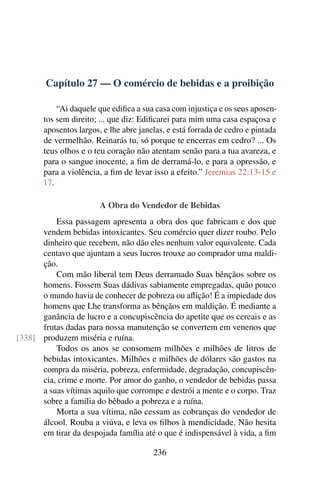 Capítulo 27 — O comércio de bebidas e a proibição
“Ai daquele que edifica a sua casa com injustiça e os seus aposen-
tos sem direito; ... que diz: Edificarei para mim uma casa espaçosa e
aposentos largos, e lhe abre janelas, e está forrada de cedro e pintada
de vermelhão. Reinarás tu, só porque te encerras em cedro? ... Os
teus olhos e o teu coração não atentam senão para a tua avareza, e
para o sangue inocente, a fim de derramá-lo, e para a opressão, e
para a violência, a fim de levar isso a efeito.” Jeremias 22:13-15 e
17.
A Obra do Vendedor de Bebidas
Essa passagem apresenta a obra dos que fabricam e dos que
vendem bebidas intoxicantes. Seu comércio quer dizer roubo. Pelo
dinheiro que recebem, não dão eles nenhum valor equivalente. Cada
centavo que ajuntam a seus lucros trouxe ao comprador uma maldi-
ção.
Com mão liberal tem Deus derramado Suas bênçãos sobre os
homens. Fossem Suas dádivas sabiamente empregadas, quão pouco
o mundo havia de conhecer de pobreza ou aflição! É a impiedade dos
homens que Lhe transforma as bênçãos em maldição. É mediante a
ganância de lucro e a concupiscência do apetite que os cereais e as
frutas dadas para nossa manutenção se convertem em venenos que
produzem miséria e ruína.
[338]
Todos os anos se consomem milhões e milhões de litros de
bebidas intoxicantes. Milhões e milhões de dólares são gastos na
compra da miséria, pobreza, enfermidade, degradação, concupiscên-
cia, crime e morte. Por amor do ganho, o vendedor de bebidas passa
a suas vítimas aquilo que corrompe e destrói a mente e o corpo. Traz
sobre a família do bêbado a pobreza e a ruína.
Morta a sua vítima, não cessam as cobranças do vendedor de
álcool. Rouba a viúva, e leva os filhos à mendicidade. Não hesita
em tirar da despojada família até o que é indispensável à vida, a fim
236
 