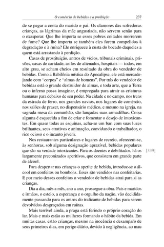 O comércio de bebidas e a proibição 237
de se pagar a conta do marido e pai. Os clamores das sofredoras
crianças, as lágrimas da mãe angustiada, não servem senão para
o exasperar. Que lhe importa se esses pobres coitados morrerem
de fome? Que lhe importa se também eles forem compelidos à
degradação e à ruína? Ele enriquece à custa do bocado daqueles a
quem está arrastando à perdição.
Casas de prostituição, antros de vícios, tribunais criminais, pri-
sões, casas de caridade, asilos de alienados, hospitais — todos, em
alto grau, se acham cheios em resultado da obra do vendedor de
bebidas. Como a Babilônia mística do Apocalipse, ele está mercade-
jando com “corpos” e “almas de homens”. Por trás do vendedor de
bebidas está o grande destruidor de almas, e toda arte, que a Terra
ou o inferno possa imaginar, é empregada para atrair as criaturas
humanas para debaixo de seu poder. Na cidade e no campo, nos trens
da estrada de ferro, nos grandes navios, nos lugares de comércio,
nos salões de prazer, no dispensário médico, e mesmo na igreja, na
sagrada mesa da comunhão, são lançadas suas armadilhas. Coisa
alguma é esquecida a fim de criar e fomentar o desejo de intoxican-
tes. Em quase todas as esquinas, acha-se um bar, com suas luzes
brilhantes, seus atrativos e animação, convidando o trabalhador, o
rico ocioso e o incauto jovem.
Nos restaurantes particulares e lugares de recreio, oferecem-se,
às senhoras, sob alguma designação aprazível, bebidas populares
que são na verdade intoxicantes. Para os doentes e debilitados, há os [339]
largamente preconizados aperitivos, que consistem em grande parte
de álcool.
Para despertar nas crianças o apetite de bebida, introduz-se o ál-
cool em confeitos ou bombons. Esses são vendidos nas confeitarias.
E por meio desses confeitos o vendedor de bebidas atrai para si as
crianças.
Dia a dia, mês a mês, ano a ano, prossegue a obra. Pais e maridos
e irmãos, o esteio, a esperança e o orgulho da nação, vão decidida-
mente passando para os antros do traficante de bebidas para serem
devolvidos desgraçados em ruínas.
Mais terrível ainda, a praga está ferindo o próprio coração do
lar. Mais e mais estão as mulheres formando o hábito da bebida. Em
muitas casas, estão crianças, mesmo na inocência e desamparo de
seus primeiros dias, em perigo diário, devido à negligência, ao mau
 